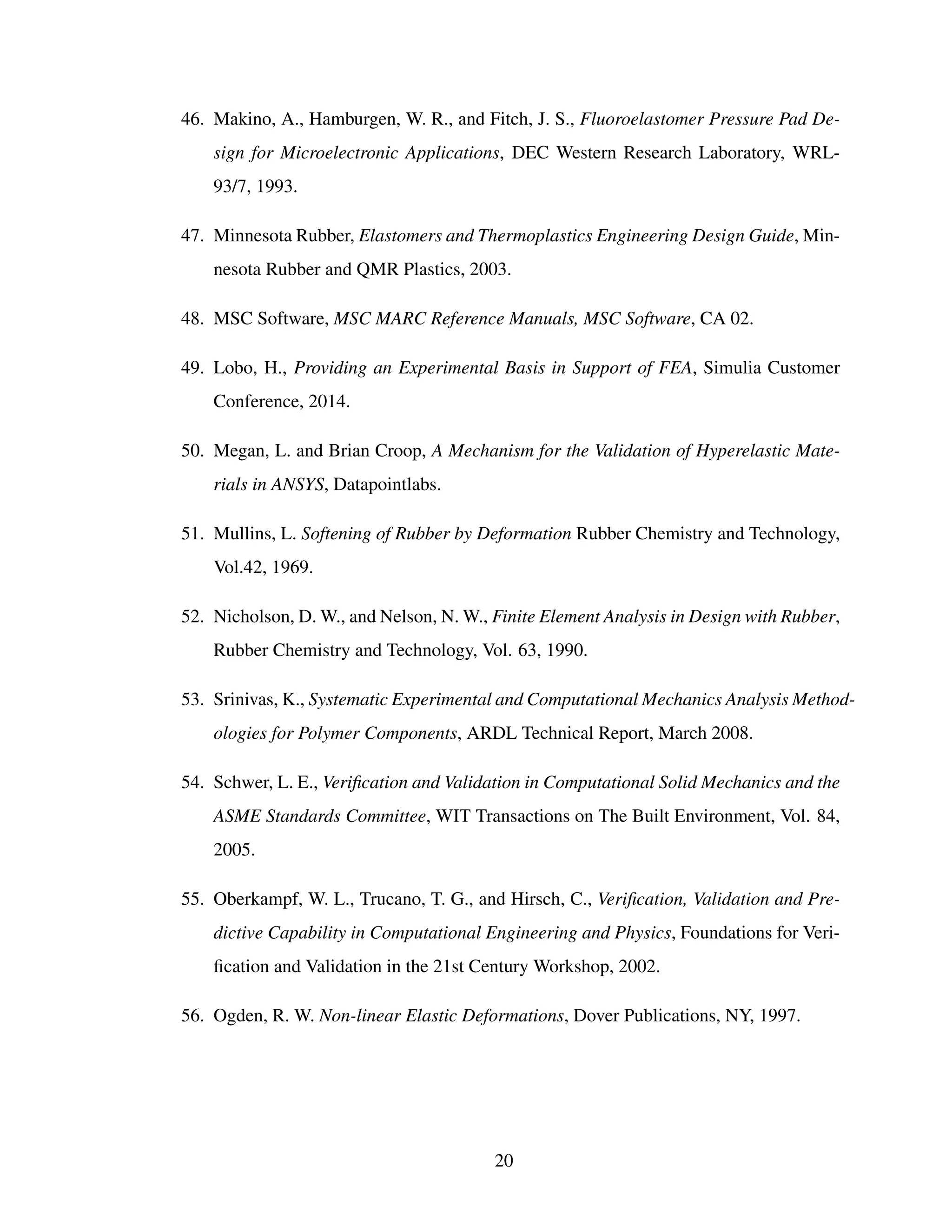 46. Makino, A., Hamburgen, W. R., and Fitch, J. S., Fluoroelastomer Pressure Pad De-
sign for Microelectronic Applications, DEC Western Research Laboratory, WRL-
93/7, 1993.
47. Minnesota Rubber, Elastomers and Thermoplastics Engineering Design Guide, Min-
nesota Rubber and QMR Plastics, 2003.
48. MSC Software, MSC MARC Reference Manuals, MSC Software, CA 02.
49. Lobo, H., Providing an Experimental Basis in Support of FEA, Simulia Customer
Conference, 2014.
50. Megan, L. and Brian Croop, A Mechanism for the Validation of Hyperelastic Mate-
rials in ANSYS, Datapointlabs.
51. Mullins, L. Softening of Rubber by Deformation Rubber Chemistry and Technology,
Vol.42, 1969.
52. Nicholson, D. W., and Nelson, N. W., Finite Element Analysis in Design with Rubber,
Rubber Chemistry and Technology, Vol. 63, 1990.
53. Srinivas, K., Systematic Experimental and Computational Mechanics Analysis Method-
ologies for Polymer Components, ARDL Technical Report, March 2008.
54. Schwer, L. E., Veriﬁcation and Validation in Computational Solid Mechanics and the
ASME Standards Committee, WIT Transactions on The Built Environment, Vol. 84,
2005.
55. Oberkampf, W. L., Trucano, T. G., and Hirsch, C., Veriﬁcation, Validation and Pre-
dictive Capability in Computational Engineering and Physics, Foundations for Veri-
ﬁcation and Validation in the 21st Century Workshop, 2002.
56. Ogden, R. W. Non-linear Elastic Deformations, Dover Publications, NY, 1997.
20
 