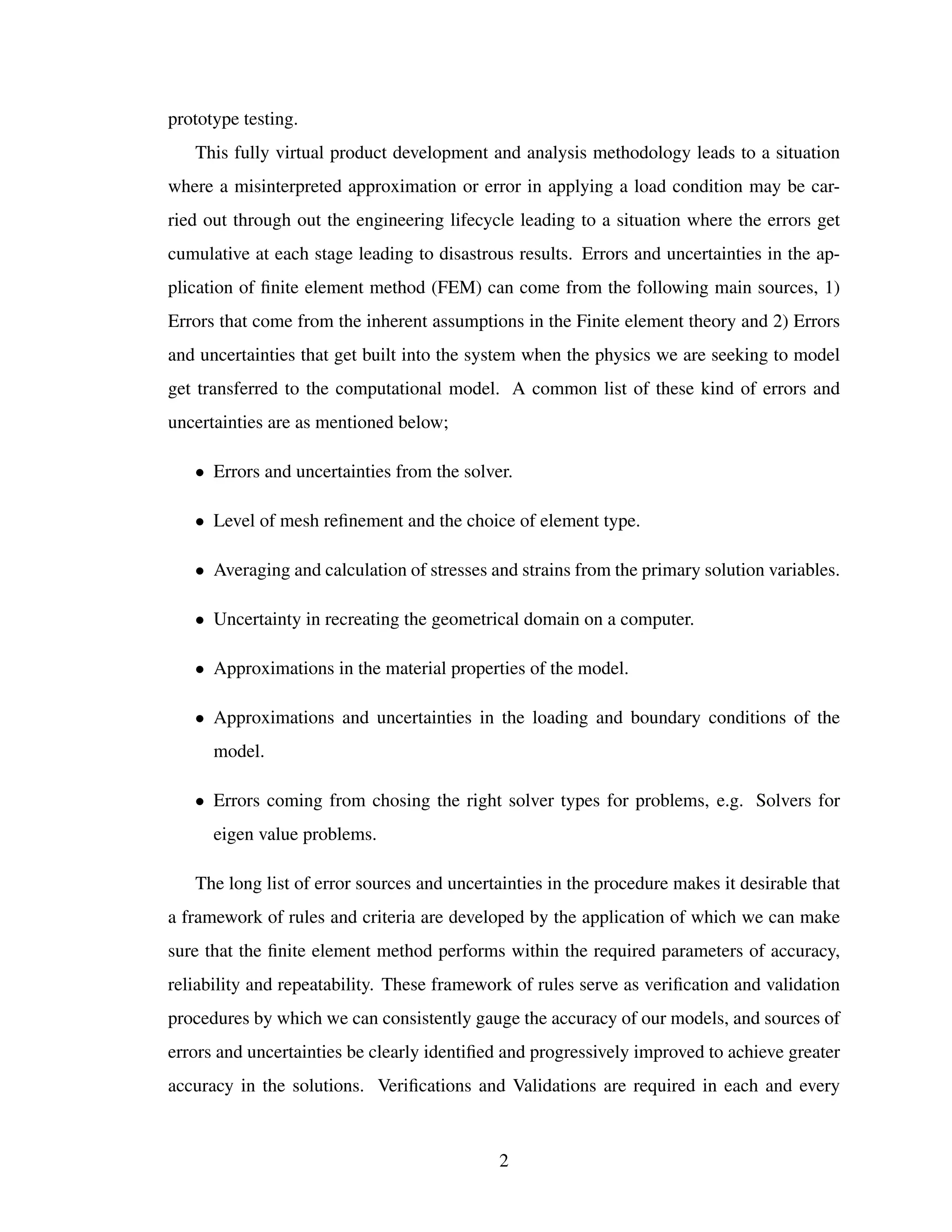 prototype testing.
This fully virtual product development and analysis methodology leads to a situation
where a misinterpreted approximation or error in applying a load condition may be car-
ried out through out the engineering lifecycle leading to a situation where the errors get
cumulative at each stage leading to disastrous results. Errors and uncertainties in the ap-
plication of ﬁnite element method (FEM) can come from the following main sources, 1)
Errors that come from the inherent assumptions in the Finite element theory and 2) Errors
and uncertainties that get built into the system when the physics we are seeking to model
get transferred to the computational model. A common list of these kind of errors and
uncertainties are as mentioned below;
• Errors and uncertainties from the solver.
• Level of mesh reﬁnement and the choice of element type.
• Averaging and calculation of stresses and strains from the primary solution variables.
• Uncertainty in recreating the geometrical domain on a computer.
• Approximations in the material properties of the model.
• Approximations and uncertainties in the loading and boundary conditions of the
model.
• Errors coming from chosing the right solver types for problems, e.g. Solvers for
eigen value problems.
The long list of error sources and uncertainties in the procedure makes it desirable that
a framework of rules and criteria are developed by the application of which we can make
sure that the ﬁnite element method performs within the required parameters of accuracy,
reliability and repeatability. These framework of rules serve as veriﬁcation and validation
procedures by which we can consistently gauge the accuracy of our models, and sources of
errors and uncertainties be clearly identiﬁed and progressively improved to achieve greater
accuracy in the solutions. Veriﬁcations and Validations are required in each and every
2
 