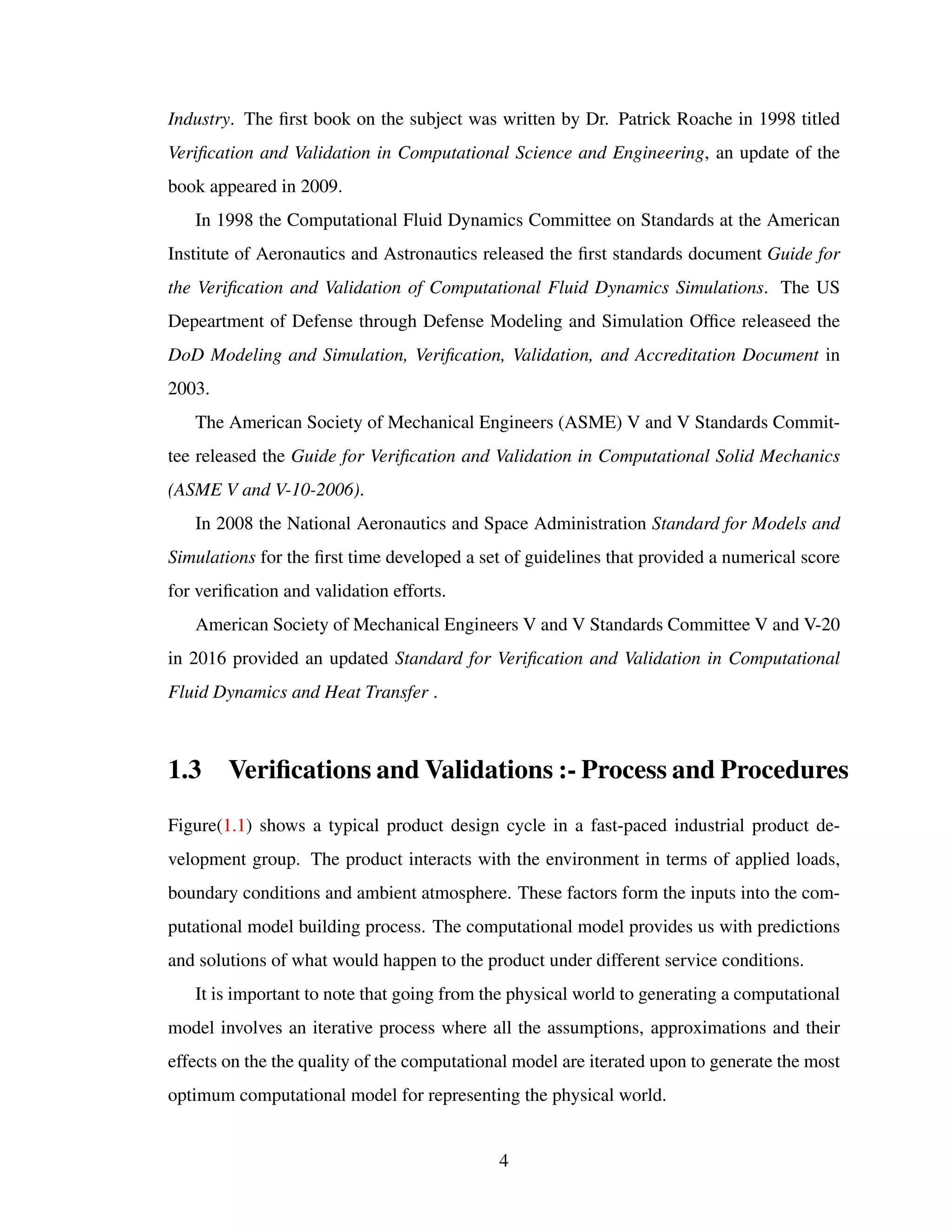 Industry. The ﬁrst book on the subject was written by Dr. Patrick Roache in 1998 titled
Veriﬁcation and Validation in Computational Science and Engineering, an update of the
book appeared in 2009.
In 1998 the Computational Fluid Dynamics Committee on Standards at the American
Institute of Aeronautics and Astronautics released the ﬁrst standards document Guide for
the Veriﬁcation and Validation of Computational Fluid Dynamics Simulations. The US
Depeartment of Defense through Defense Modeling and Simulation Ofﬁce releaseed the
DoD Modeling and Simulation, Veriﬁcation, Validation, and Accreditation Document in
2003.
The American Society of Mechanical Engineers (ASME) V and V Standards Commit-
tee released the Guide for Veriﬁcation and Validation in Computational Solid Mechanics
(ASME V and V-10-2006).
In 2008 the National Aeronautics and Space Administration Standard for Models and
Simulations for the ﬁrst time developed a set of guidelines that provided a numerical score
for veriﬁcation and validation efforts.
American Society of Mechanical Engineers V and V Standards Committee V and V-20
in 2016 provided an updated Standard for Veriﬁcation and Validation in Computational
Fluid Dynamics and Heat Transfer .
1.3 Veriﬁcations and Validations :- Process and Procedures
Figure(1.1) shows a typical product design cycle in a fast-paced industrial product de-
velopment group. The product interacts with the environment in terms of applied loads,
boundary conditions and ambient atmosphere. These factors form the inputs into the com-
putational model building process. The computational model provides us with predictions
and solutions of what would happen to the product under different service conditions.
It is important to note that going from the physical world to generating a computational
model involves an iterative process where all the assumptions, approximations and their
effects on the the quality of the computational model are iterated upon to generate the most
optimum computational model for representing the physical world.
4
 