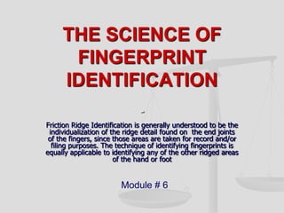 THE SCIENCE OF FINGERPRINT IDENTIFICATION- Friction Ridge Identification is generally understood to be the individualization of the ridge detail found on  the end joints of the fingers, since those areas are taken for record and/or filing purposes. The technique of identifying fingerprints is equally applicable to identifying any of the other ridged areas of the hand or foot Module # 6 