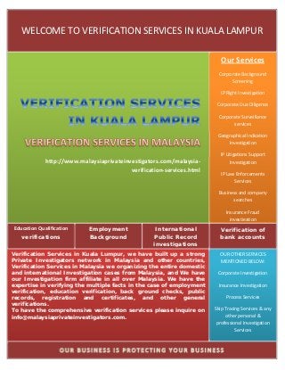WELCOME TO VERIFICATION SERVICES IN KUALA LAMPUR 
      



                                                                           Our Services 
                                                                          Corporate Background 
                                                                               Screening 

                                                                           IP Right Investigation 

                                                                         Corporate Due Diligence 

                                                                          Corporate Surveillance 
                                                                                services 

                                                                         Geographical Indication 
                                                                             Investigation 

                                                                          IP Litigations Support 
             http://www.malaysiaprivateinvestigators.com/malaysia‐             Investigation 
                                          verification‐services.html       IP Law Enforcements 
                                                                                 Services 

                                                                          Business and company 
                                                                                searches 

                                                                                Insurance Fraud 
                                                                                  investigation
Education Qualification     Employment              International         Verification of
   verifications            Background             Public Record          bank accounts
                                                   investigations
Verification Services in Kuala Lumpur, we have built up a strong          OUR OTHER SERVICES 
Private Investigators network in Malaysia and other countries,            MENTIONED BELOW: 
Verification Services in Malaysia we organizing the entire domestic
and international Investigation cases from Malaysia, and We have         Corporate Investigation  
our Investigation firm affiliate in all over Malaysia. We have the
expertise in verifying the multiple facts in the case of employment      Insurance Investigation 
verification, education verification, back ground checks, public
records, registration and certificates, and other general                    Process Services 
verifications.
To have the comprehensive verification services please inquire on       Skip Tracing Services & any 
info@malaysiaprivateinvestigators.com.                                       other personal & 
                                                                         professional Investigation 
                                                                                  Services  


                                                                             
 