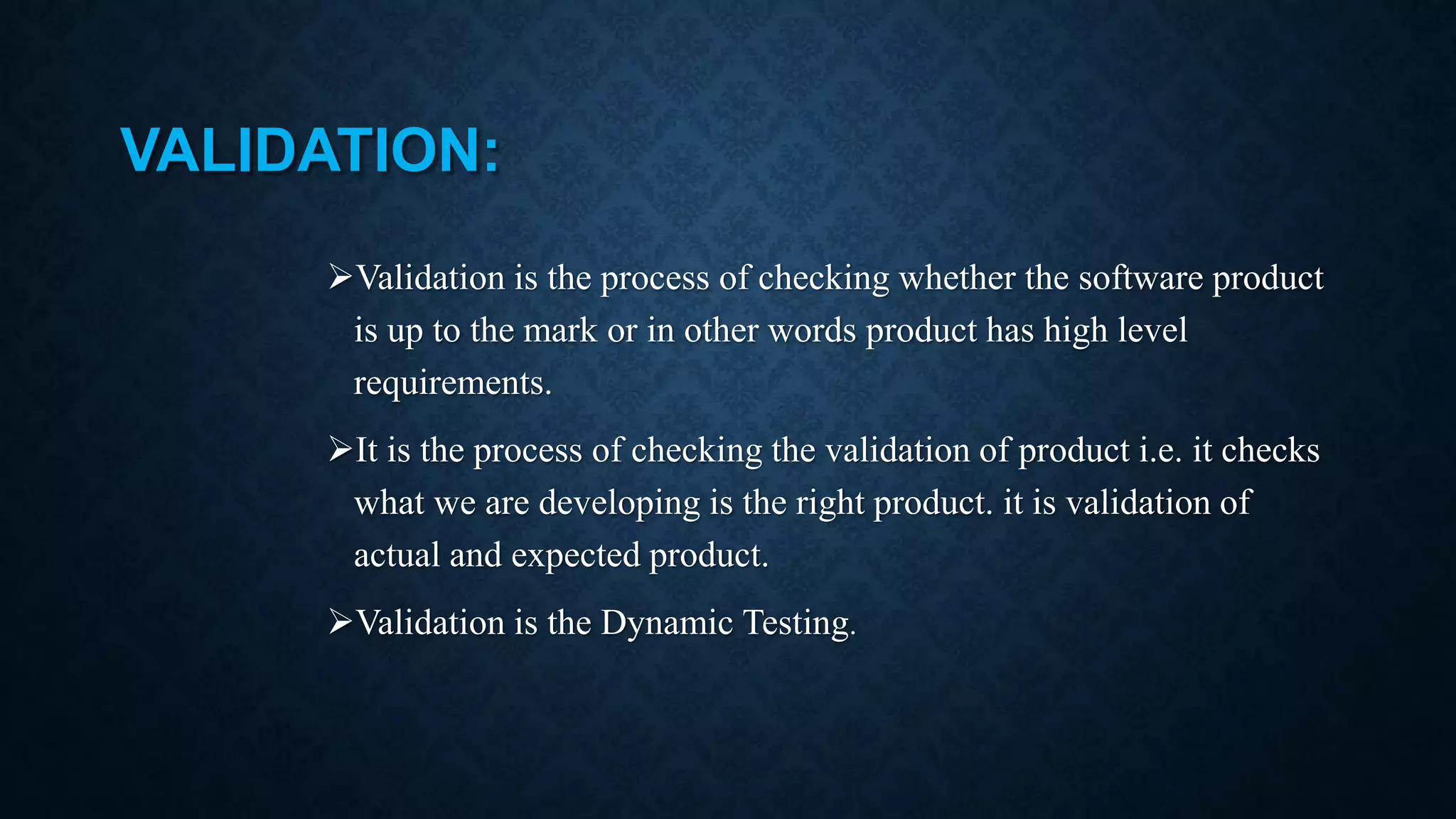 VALIDATION: Validation is the process of checking whether the software product is up to the mark or in other words product has high level requirements. It is the process of checking the validation of product i.e. it checks what we are developing is the right product. it is validation of actual and expected product. Validation is the Dynamic Testing. 