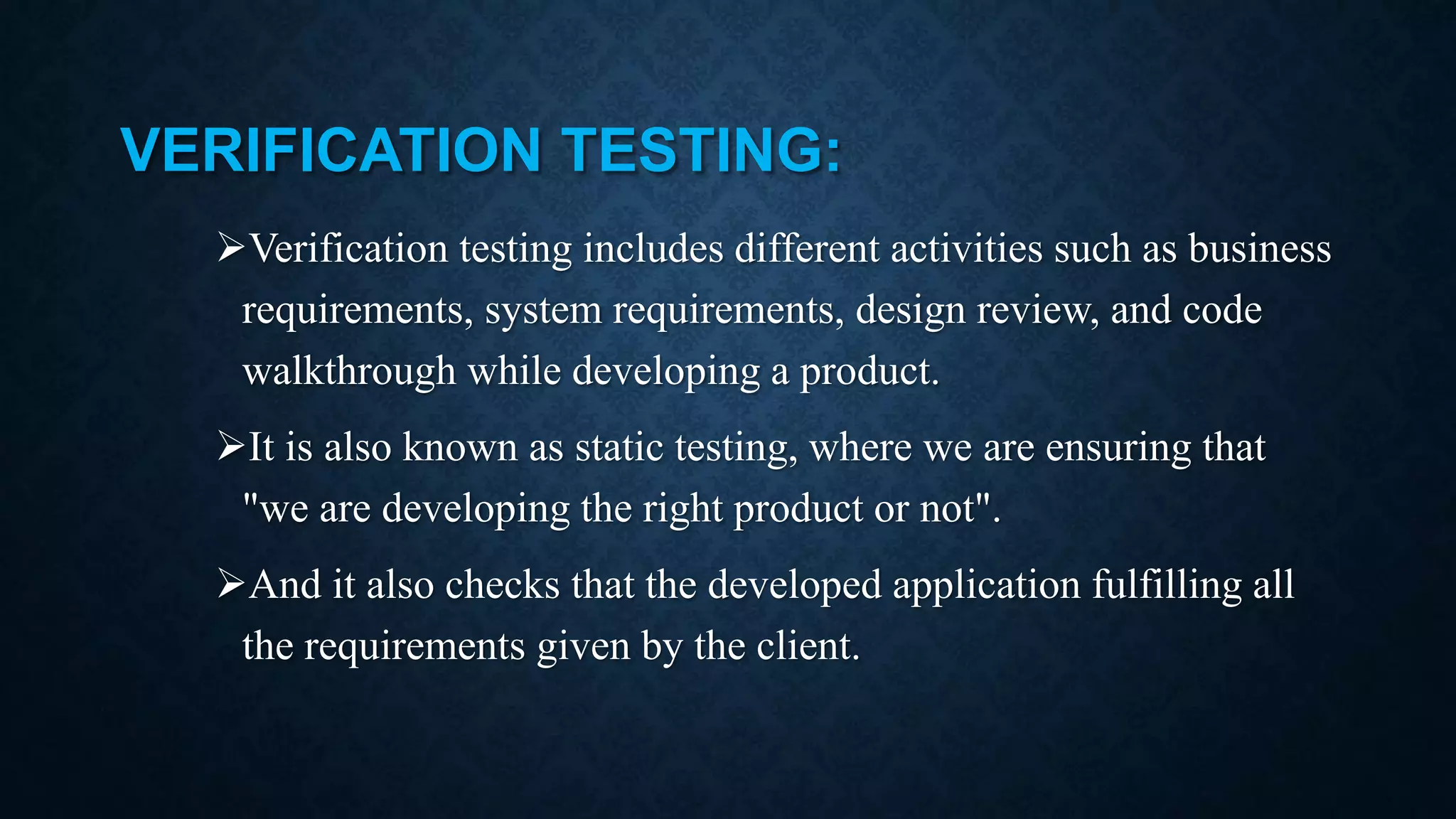 VERIFICATION TESTING: Verification testing includes different activities such as business requirements, system requirements, design review, and code walkthrough while developing a product. It is also known as static testing, where we are ensuring that "we are developing the right product or not". And it also checks that the developed application fulfilling all the requirements given by the client. 