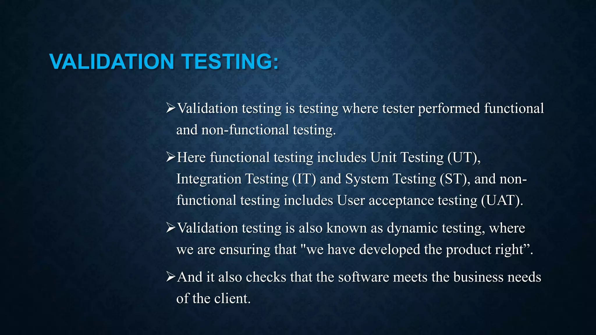 VALIDATION TESTING: Validation testing is testing where tester performed functional and non-functional testing. Here functional testing includes Unit Testing (UT), Integration Testing (IT) and System Testing (ST), and non- functional testing includes User acceptance testing (UAT). Validation testing is also known as dynamic testing, where we are ensuring that "we have developed the product right”. And it also checks that the software meets the business needs of the client. 