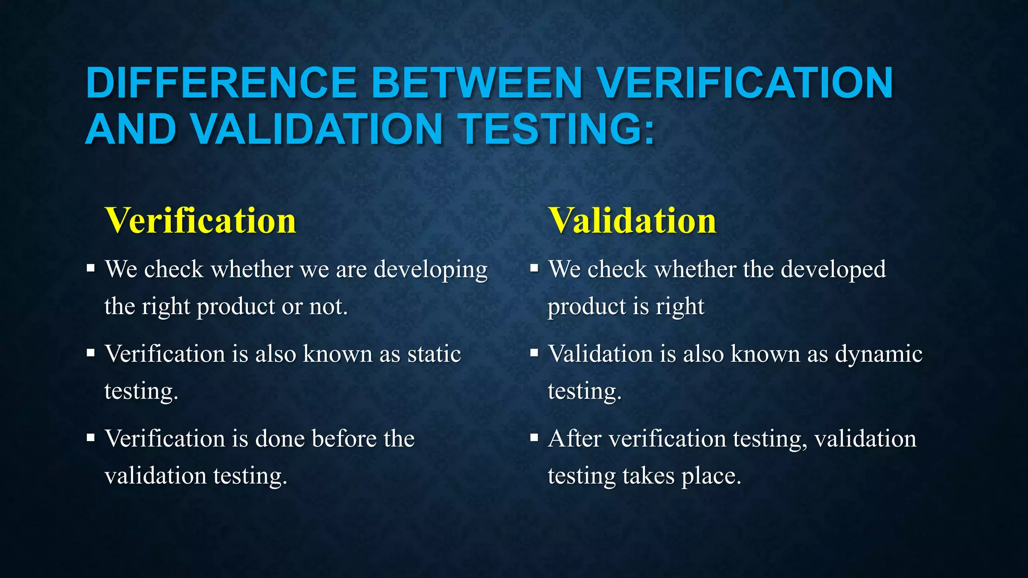 DIFFERENCE BETWEEN VERIFICATION AND VALIDATION TESTING: Verification  We check whether we are developing the right product or not.  Verification is also known as static testing.  Verification is done before the validation testing. Validation  We check whether the developed product is right  Validation is also known as dynamic testing.  After verification testing, validation testing takes place. 