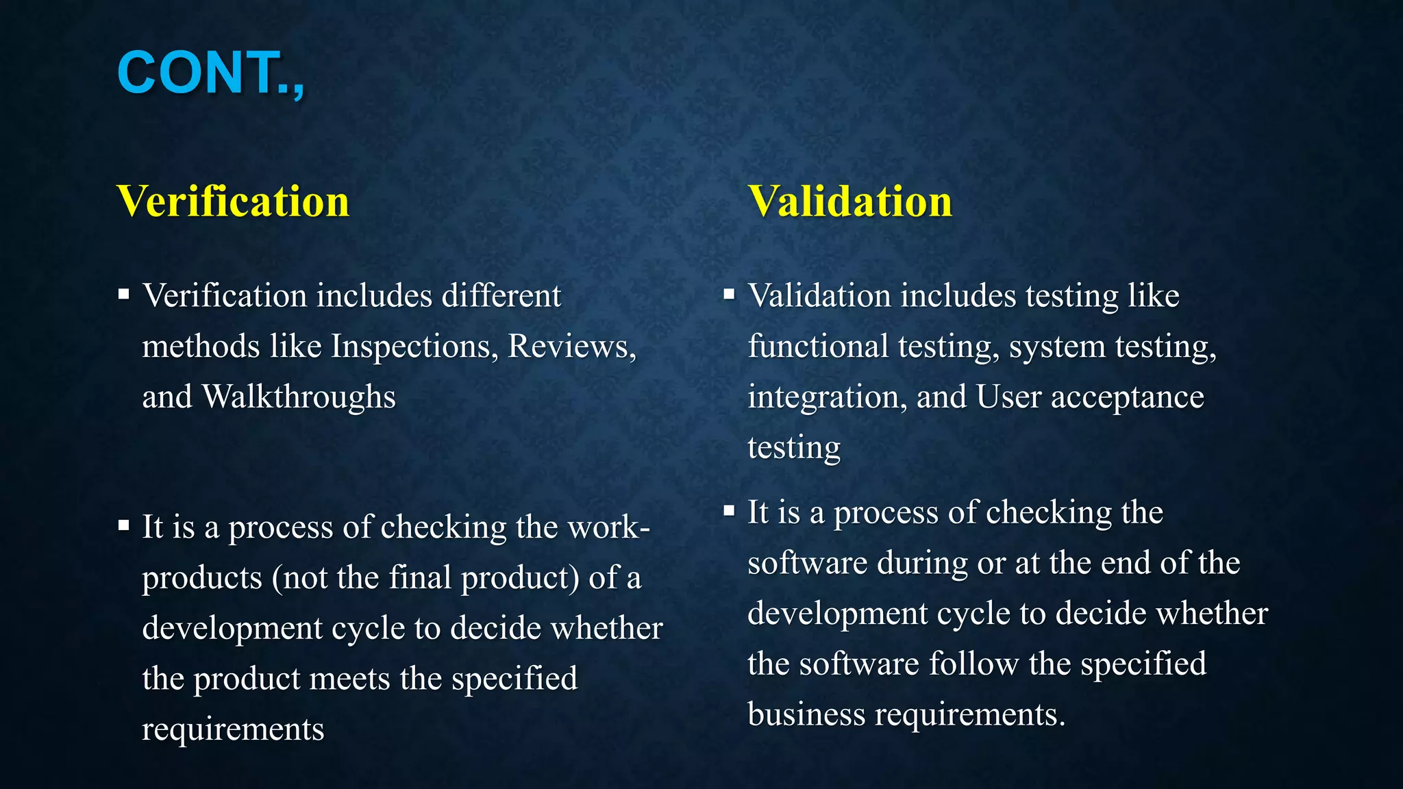 CONT., Verification  Verification includes different methods like Inspections, Reviews, and Walkthroughs  It is a process of checking the work- products (not the final product) of a development cycle to decide whether the product meets the specified requirements Validation  Validation includes testing like functional testing, system testing, integration, and User acceptance testing  It is a process of checking the software during or at the end of the development cycle to decide whether the software follow the specified business requirements. 