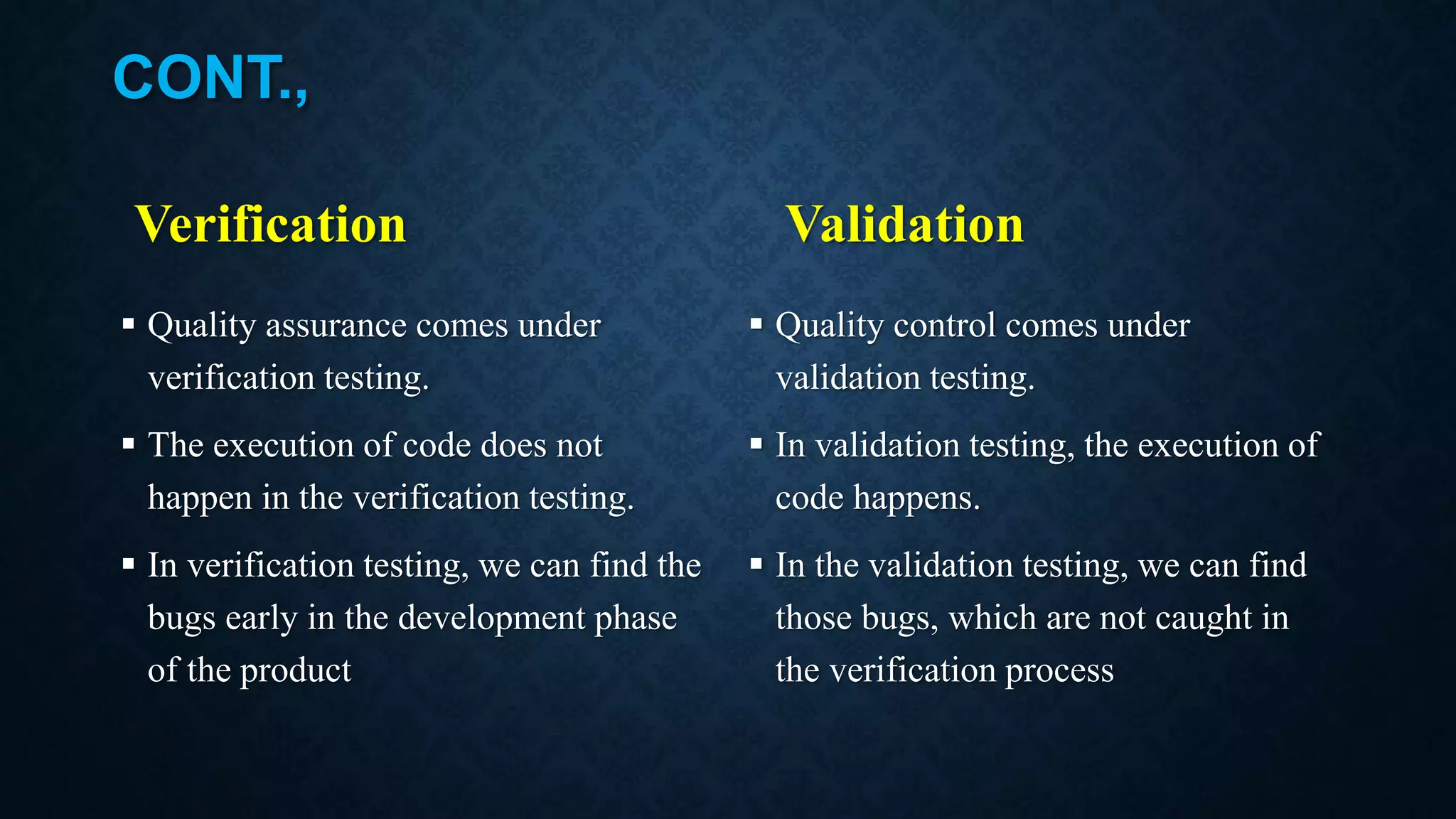 CONT., Verification  Quality assurance comes under verification testing.  The execution of code does not happen in the verification testing.  In verification testing, we can find the bugs early in the development phase of the product Validation  Quality control comes under validation testing.  In validation testing, the execution of code happens.  In the validation testing, we can find those bugs, which are not caught in the verification process 