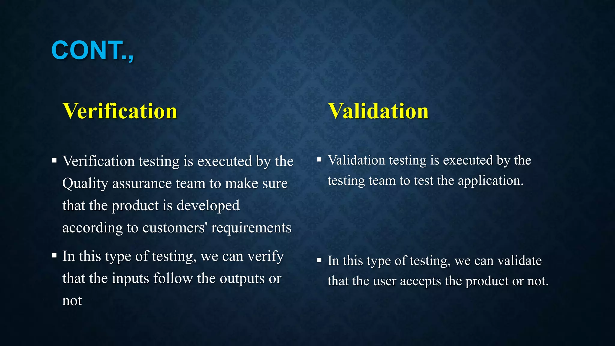 CONT., Verification  Verification testing is executed by the Quality assurance team to make sure that the product is developed according to customers' requirements  In this type of testing, we can verify that the inputs follow the outputs or not Validation  Validation testing is executed by the testing team to test the application.  In this type of testing, we can validate that the user accepts the product or not. 
