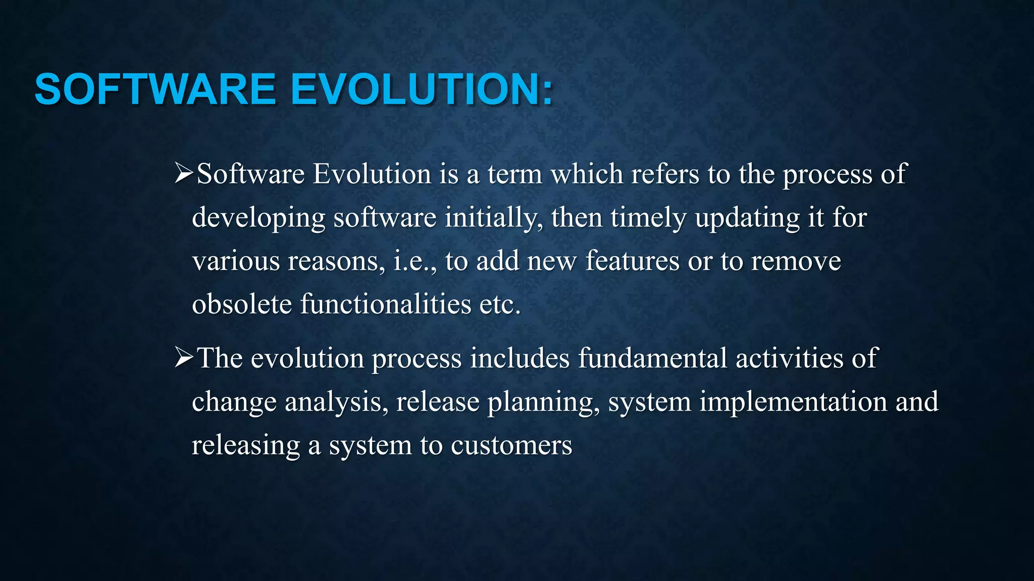 SOFTWARE EVOLUTION: Software Evolution is a term which refers to the process of developing software initially, then timely updating it for various reasons, i.e., to add new features or to remove obsolete functionalities etc. The evolution process includes fundamental activities of change analysis, release planning, system implementation and releasing a system to customers 