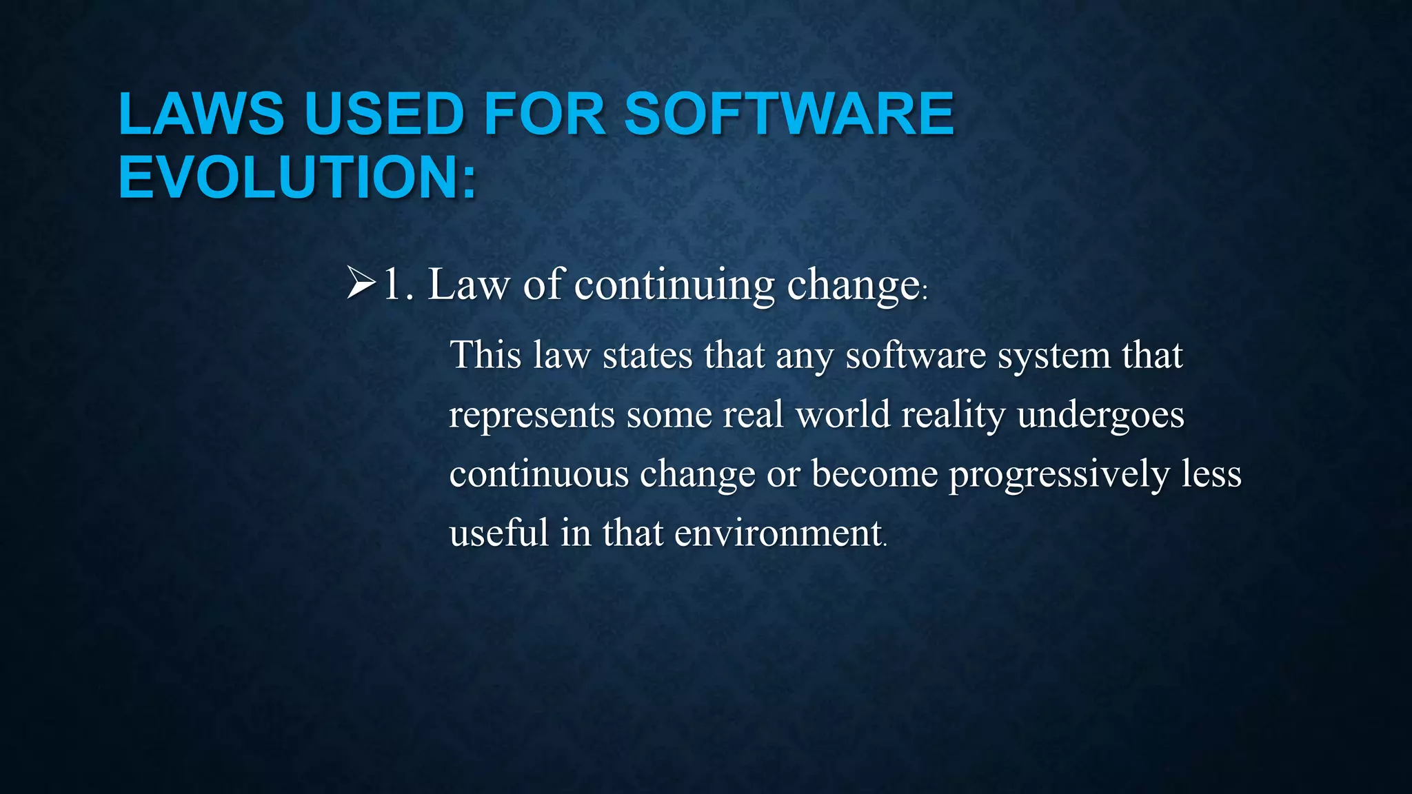 LAWS USED FOR SOFTWARE EVOLUTION: 1. Law of continuing change: This law states that any software system that represents some real world reality undergoes continuous change or become progressively less useful in that environment. 