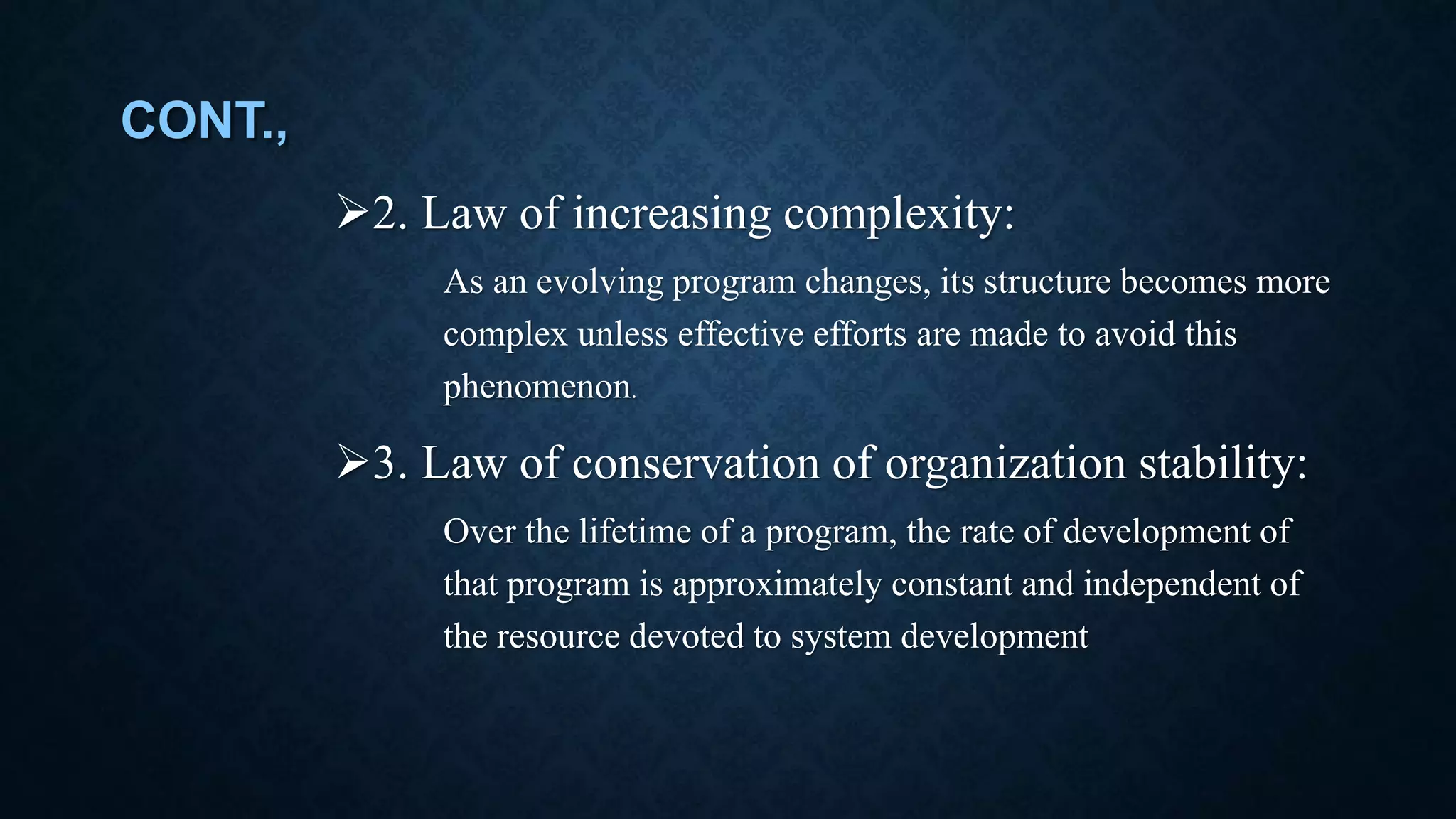 CONT., 2. Law of increasing complexity: As an evolving program changes, its structure becomes more complex unless effective efforts are made to avoid this phenomenon. 3. Law of conservation of organization stability: Over the lifetime of a program, the rate of development of that program is approximately constant and independent of the resource devoted to system development 