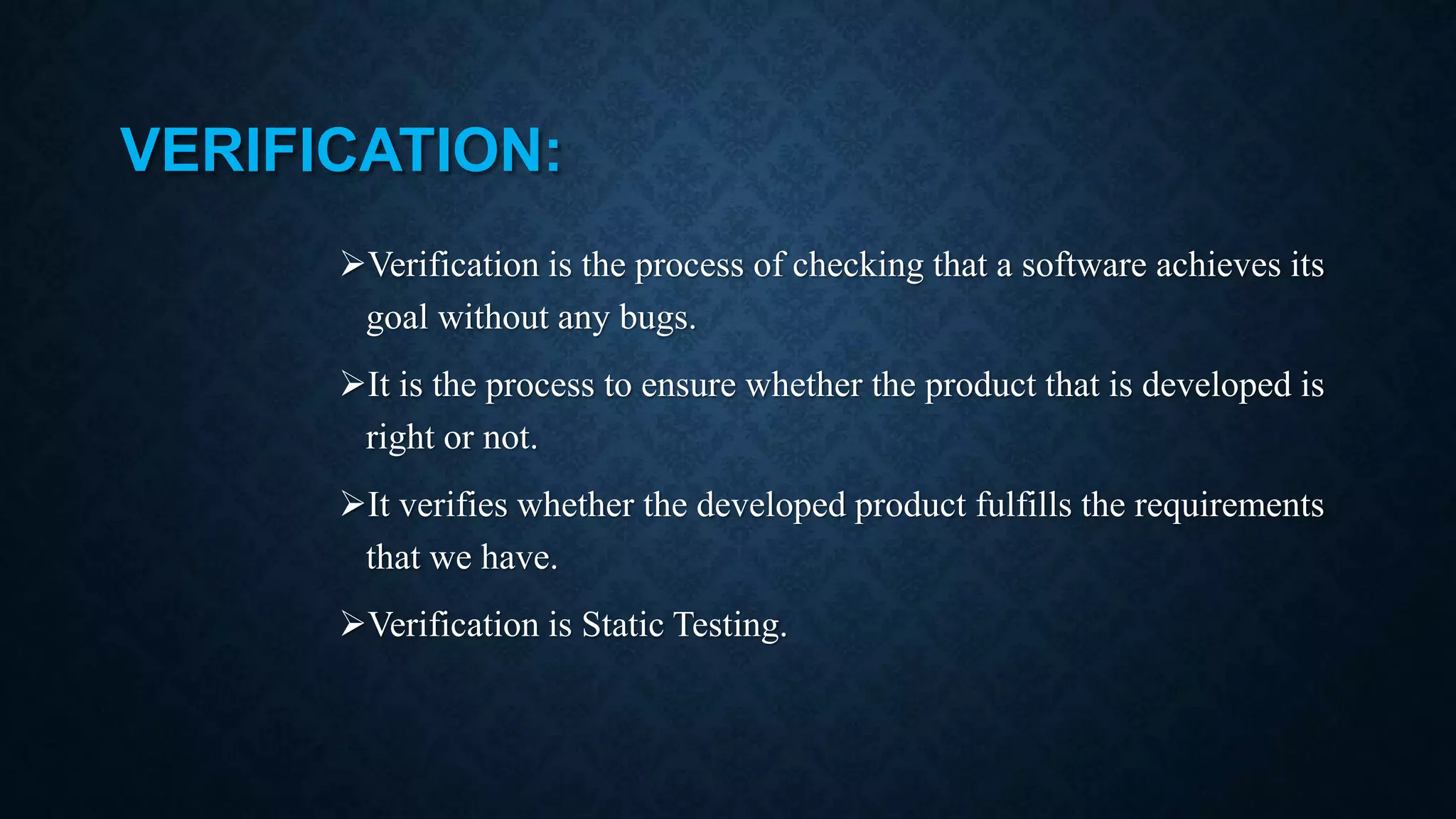 VERIFICATION: Verification is the process of checking that a software achieves its goal without any bugs. It is the process to ensure whether the product that is developed is right or not. It verifies whether the developed product fulfills the requirements that we have. Verification is Static Testing. 