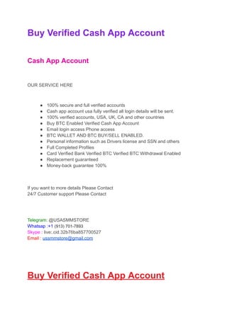 Buy Verified Cash App Account
Cash App Account
OUR SERVICE HERE
● 100% secure and full verified accounts
● Cash app account usa fully verified all login details will be sent.
● 100% verified accounts, USA, UK, CA and other countries
● Buy BTC Enabled Verified Cash App Account
● Email login access Phone access
● BTC WALLET AND BTC BUY/SELL ENABLED.
● Personal information such as Drivers license and SSN and others
● Full Completed Profiles
● Card Verified Bank Verified BTC Verified BTC Withdrawal Enabled
● Replacement guaranteed
● Money-back guarantee 100%
If you want to more details Please Contact
24/7 Customer support Please Contact
Telegram: @USASMMSTORE
Whatsap :+1 (913) 701-7893
Skype : live:.cid.32b76ba857700527
Email : ussmmstore@gmail.com
Buy Verified Cash App Account
 