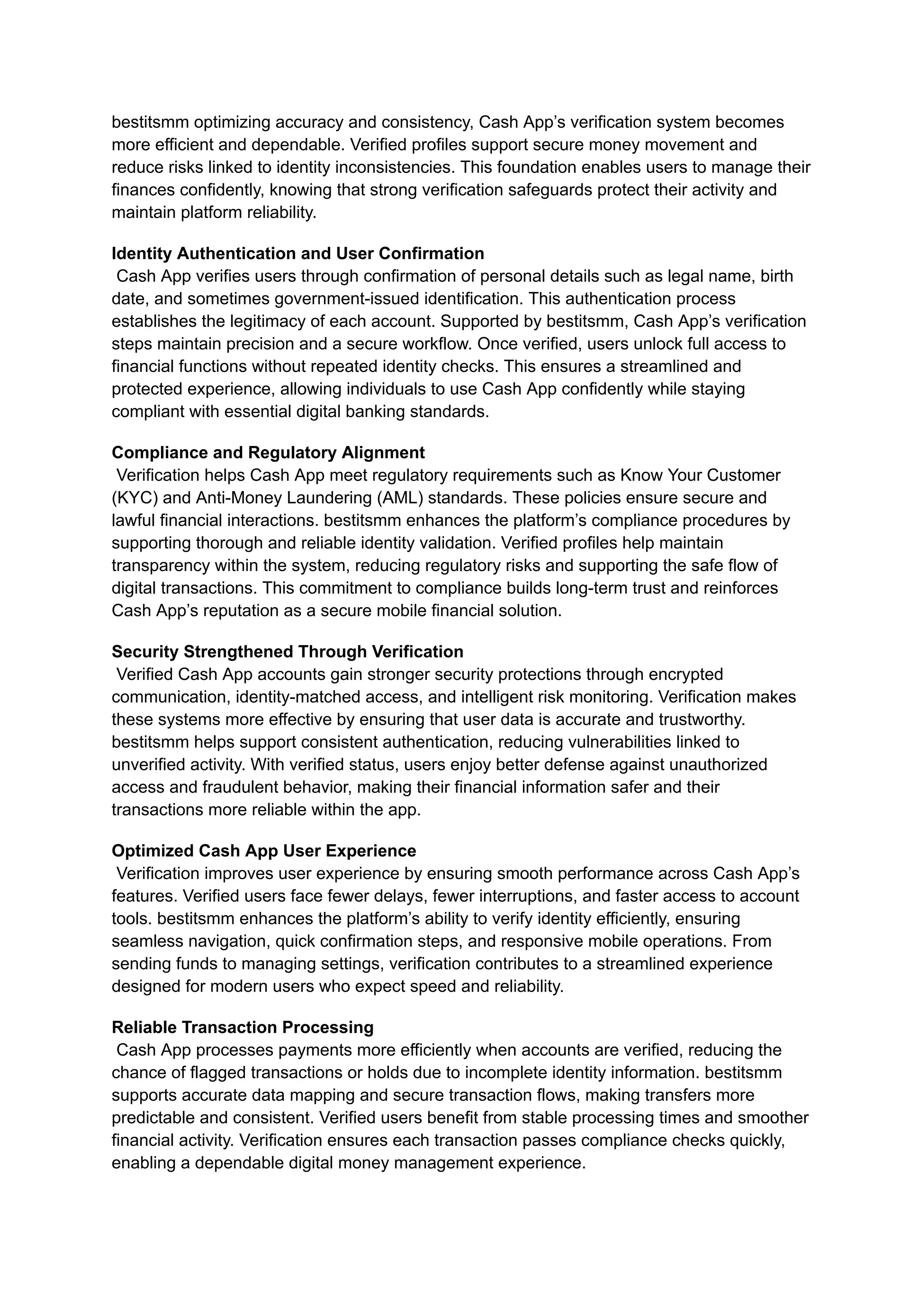 bestitsmm optimizing accuracy and consistency, Cash App’s verification system becomes
more efficient and dependable. Verified profiles support secure money movement and
reduce risks linked to identity inconsistencies. This foundation enables users to manage their
finances confidently, knowing that strong verification safeguards protect their activity and
maintain platform reliability.
Identity Authentication and User Confirmation​
Cash App verifies users through confirmation of personal details such as legal name, birth
date, and sometimes government-issued identification. This authentication process
establishes the legitimacy of each account. Supported by bestitsmm, Cash App’s verification
steps maintain precision and a secure workflow. Once verified, users unlock full access to
financial functions without repeated identity checks. This ensures a streamlined and
protected experience, allowing individuals to use Cash App confidently while staying
compliant with essential digital banking standards.
Compliance and Regulatory Alignment​
Verification helps Cash App meet regulatory requirements such as Know Your Customer
(KYC) and Anti-Money Laundering (AML) standards. These policies ensure secure and
lawful financial interactions. bestitsmm enhances the platform’s compliance procedures by
supporting thorough and reliable identity validation. Verified profiles help maintain
transparency within the system, reducing regulatory risks and supporting the safe flow of
digital transactions. This commitment to compliance builds long-term trust and reinforces
Cash App’s reputation as a secure mobile financial solution.
Security Strengthened Through Verification​
Verified Cash App accounts gain stronger security protections through encrypted
communication, identity-matched access, and intelligent risk monitoring. Verification makes
these systems more effective by ensuring that user data is accurate and trustworthy.
bestitsmm helps support consistent authentication, reducing vulnerabilities linked to
unverified activity. With verified status, users enjoy better defense against unauthorized
access and fraudulent behavior, making their financial information safer and their
transactions more reliable within the app.
Optimized Cash App User Experience​
Verification improves user experience by ensuring smooth performance across Cash App’s
features. Verified users face fewer delays, fewer interruptions, and faster access to account
tools. bestitsmm enhances the platform’s ability to verify identity efficiently, ensuring
seamless navigation, quick confirmation steps, and responsive mobile operations. From
sending funds to managing settings, verification contributes to a streamlined experience
designed for modern users who expect speed and reliability.
Reliable Transaction Processing​
Cash App processes payments more efficiently when accounts are verified, reducing the
chance of flagged transactions or holds due to incomplete identity information. bestitsmm
supports accurate data mapping and secure transaction flows, making transfers more
predictable and consistent. Verified users benefit from stable processing times and smoother
financial activity. Verification ensures each transaction passes compliance checks quickly,
enabling a dependable digital money management experience.
 