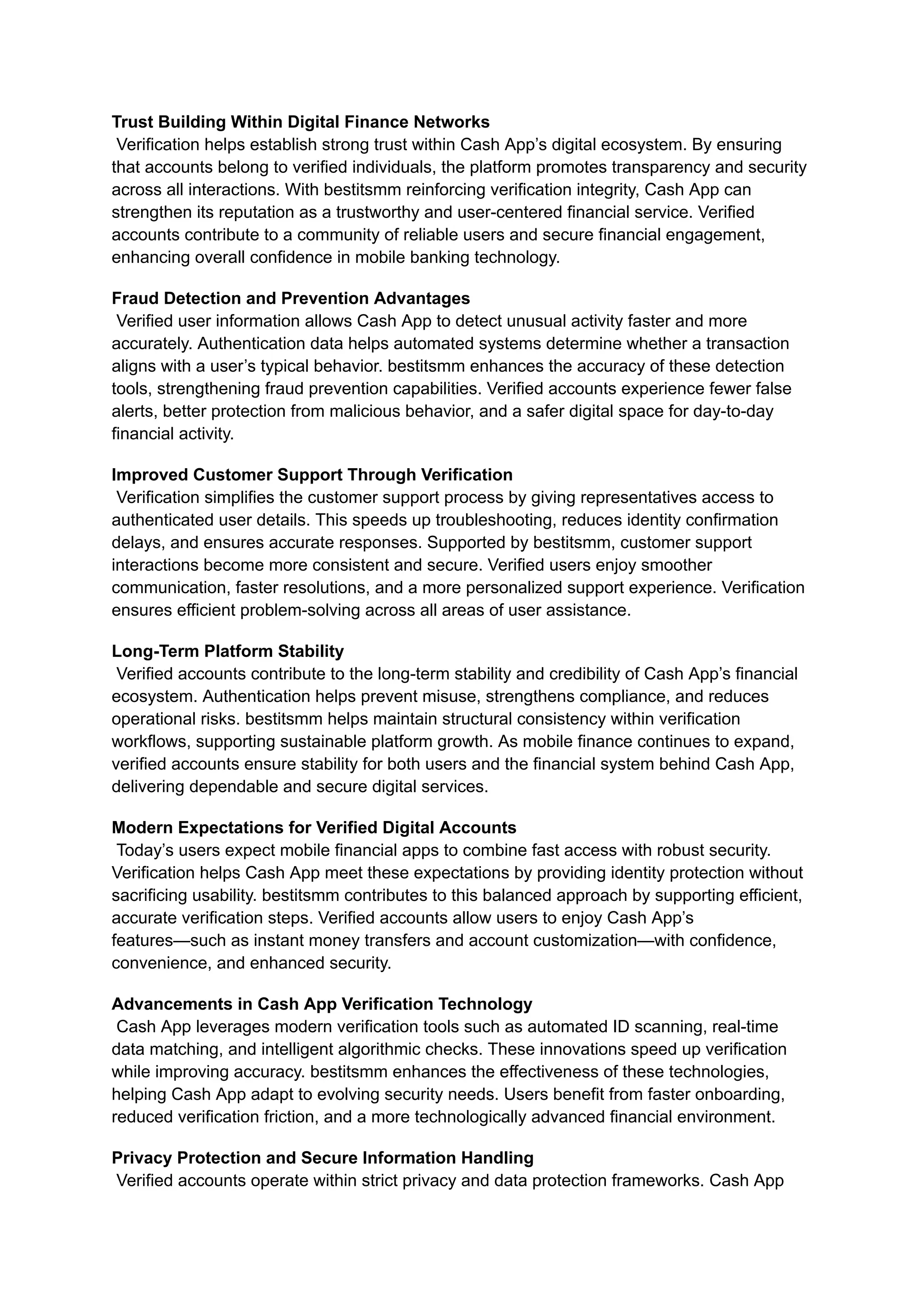 Trust Building Within Digital Finance Networks​
Verification helps establish strong trust within Cash App’s digital ecosystem. By ensuring
that accounts belong to verified individuals, the platform promotes transparency and security
across all interactions. With bestitsmm reinforcing verification integrity, Cash App can
strengthen its reputation as a trustworthy and user-centered financial service. Verified
accounts contribute to a community of reliable users and secure financial engagement,
enhancing overall confidence in mobile banking technology.
Fraud Detection and Prevention Advantages​
Verified user information allows Cash App to detect unusual activity faster and more
accurately. Authentication data helps automated systems determine whether a transaction
aligns with a user’s typical behavior. bestitsmm enhances the accuracy of these detection
tools, strengthening fraud prevention capabilities. Verified accounts experience fewer false
alerts, better protection from malicious behavior, and a safer digital space for day-to-day
financial activity.
Improved Customer Support Through Verification​
Verification simplifies the customer support process by giving representatives access to
authenticated user details. This speeds up troubleshooting, reduces identity confirmation
delays, and ensures accurate responses. Supported by bestitsmm, customer support
interactions become more consistent and secure. Verified users enjoy smoother
communication, faster resolutions, and a more personalized support experience. Verification
ensures efficient problem-solving across all areas of user assistance.
Long-Term Platform Stability​
Verified accounts contribute to the long-term stability and credibility of Cash App’s financial
ecosystem. Authentication helps prevent misuse, strengthens compliance, and reduces
operational risks. bestitsmm helps maintain structural consistency within verification
workflows, supporting sustainable platform growth. As mobile finance continues to expand,
verified accounts ensure stability for both users and the financial system behind Cash App,
delivering dependable and secure digital services.
Modern Expectations for Verified Digital Accounts​
Today’s users expect mobile financial apps to combine fast access with robust security.
Verification helps Cash App meet these expectations by providing identity protection without
sacrificing usability. bestitsmm contributes to this balanced approach by supporting efficient,
accurate verification steps. Verified accounts allow users to enjoy Cash App’s
features—such as instant money transfers and account customization—with confidence,
convenience, and enhanced security.
Advancements in Cash App Verification Technology​
Cash App leverages modern verification tools such as automated ID scanning, real-time
data matching, and intelligent algorithmic checks. These innovations speed up verification
while improving accuracy. bestitsmm enhances the effectiveness of these technologies,
helping Cash App adapt to evolving security needs. Users benefit from faster onboarding,
reduced verification friction, and a more technologically advanced financial environment.
Privacy Protection and Secure Information Handling​
Verified accounts operate within strict privacy and data protection frameworks. Cash App
 