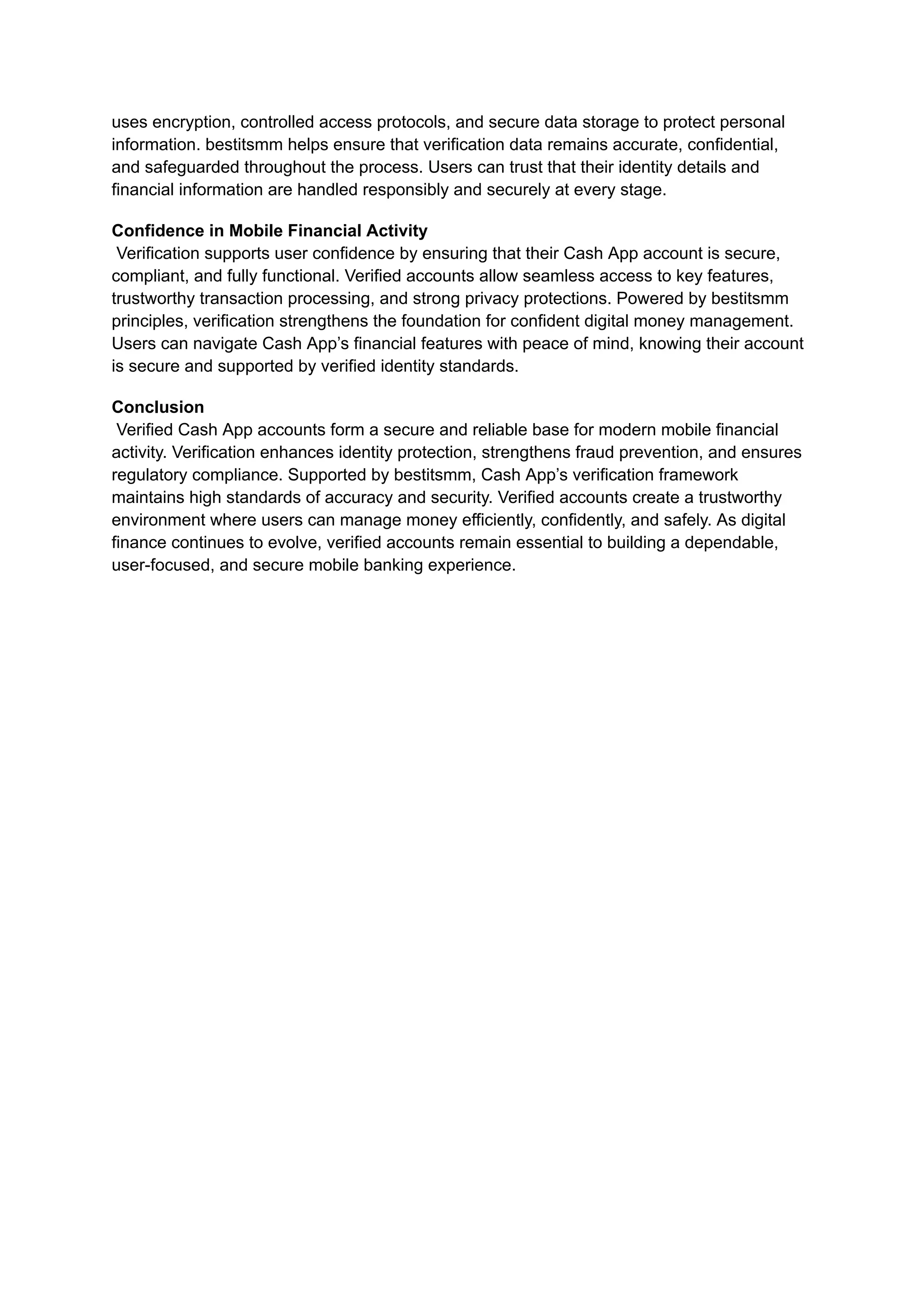 uses encryption, controlled access protocols, and secure data storage to protect personal
information. bestitsmm helps ensure that verification data remains accurate, confidential,
and safeguarded throughout the process. Users can trust that their identity details and
financial information are handled responsibly and securely at every stage.
Confidence in Mobile Financial Activity​
Verification supports user confidence by ensuring that their Cash App account is secure,
compliant, and fully functional. Verified accounts allow seamless access to key features,
trustworthy transaction processing, and strong privacy protections. Powered by bestitsmm
principles, verification strengthens the foundation for confident digital money management.
Users can navigate Cash App’s financial features with peace of mind, knowing their account
is secure and supported by verified identity standards.
Conclusion​
Verified Cash App accounts form a secure and reliable base for modern mobile financial
activity. Verification enhances identity protection, strengthens fraud prevention, and ensures
regulatory compliance. Supported by bestitsmm, Cash App’s verification framework
maintains high standards of accuracy and security. Verified accounts create a trustworthy
environment where users can manage money efficiently, confidently, and safely. As digital
finance continues to evolve, verified accounts remain essential to building a dependable,
user-focused, and secure mobile banking experience.
 