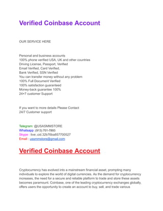 Verified Coinbase Account
OUR SERVICE HERE
Personal and business accounts
100% phone verified USA, UK and other countries
Driving License, Passport, Verified
Email Verified, Card Verified,
Bank Verified, SSN Verified
You can transfer money without any problem
100% Full Document Verified
100% satisfaction guaranteed
Money-back guarantee 100%
24×7 customer Support
If you want to more details Please Contact
24/7 Customer support
Telegram: @USASMMSTORE
Whatsapp :(913) 701-7893
Skype : live:.cid.32b76ba857700527
Email : ussmmstore@gmail.com
Verified Coinbase Account
Cryptocurrency has evolved into a mainstream financial asset, prompting many
individuals to explore the world of digital currencies. As the demand for cryptocurrency
increases, the need for a secure and reliable platform to trade and store these assets
becomes paramount. Coinbase, one of the leading cryptocurrency exchanges globally,
offers users the opportunity to create an account to buy, sell, and trade various
 