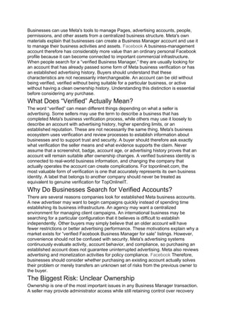 Businesses can use Meta's tools to manage Pages, advertising accounts, people,
permissions, and other assets from a centralized business structure. Meta's own
materials explain that businesses can create a Business Manager account and use it
to manage their business activities and assets. Facebook A business-management
account therefore has considerably more value than an ordinary personal Facebook
profile because it can become connected to important commercial infrastructure.
When people search for a “verified Business Manager,” they are usually looking for
an account that has already passed some form of Meta business verification or has
an established advertising history. Buyers should understand that these
characteristics are not necessarily interchangeable. An account can be old without
being verified, verified without being suitable for a particular business, or active
without having a clean ownership history. Understanding this distinction is essential
before considering any purchase.
What Does “Verified” Actually Mean?
The word “verified” can mean different things depending on what a seller is
advertising. Some sellers may use the term to describe a business that has
completed Meta's business verification process, while others may use it loosely to
describe an account with advertising history, higher spending limits, or an
established reputation. These are not necessarily the same thing. Meta's business
ecosystem uses verification and review processes to establish information about
businesses and to support trust and security. A buyer should therefore ask exactly
what verification the seller means and what evidence supports the claim. Never
assume that a screenshot, badge, account age, or advertising history proves that an
account will remain suitable after ownership changes. A verified business identity is
connected to real-world business information, and changing the company that
actually operates the account can create complications. For toponlineit.com, the
most valuable form of verification is one that accurately represents its own business
identity. A label that belongs to another company should never be treated as
equivalent to genuine verification for TopOnlineIT.
Why Do Businesses Search for Verified Accounts?
There are several reasons companies look for established Meta business accounts.
A new advertiser may want to begin campaigns quickly instead of spending time
establishing its business infrastructure. An agency may want a centralized
environment for managing client campaigns. An international business may be
searching for a particular configuration that it believes is difficult to establish
independently. Other buyers may simply believe that an older account will have
fewer restrictions or better advertising performance. These motivations explain why a
market exists for “verified Facebook Business Manager for sale” listings. However,
convenience should not be confused with security. Meta's advertising systems
continuously evaluate activity, account behavior, and compliance, so purchasing an
established account does not guarantee uninterrupted advertising. Meta also reviews
advertising and monetization activities for policy compliance. Facebook Therefore,
businesses should consider whether purchasing an existing account actually solves
their problem or merely transfers an unknown set of risks from the previous owner to
the buyer.
The Biggest Risk: Unclear Ownership
Ownership is one of the most important issues in any Business Manager transaction.
A seller may provide administrator access while still retaining control over recovery
 