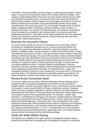information, connected profiles, domains, Pages, or other business assets. In some
cases, an account may have been created for an entirely different company. That
creates a fundamental problem: the buyer may have access without having a clean
and defensible ownership history. A business should never assume that having
administrator privileges means it legally owns every asset connected to an account.
Before considering an acquisition, buyers should identify exactly what is being
transferred and who owns each asset. This is especially important when Facebook
Pages, Instagram profiles, advertising accounts, catalogs, pixels, domains, or
payment information are involved. For toponlineit.com, any business infrastructure
should ultimately be controlled by the company itself or by properly authorized
employees and partners. If the seller cannot clearly explain the account's ownership
history, that uncertainty should be treated as a serious warning sign rather than
something to resolve after payment.
Examine the Account's History
An account's past activity can be just as important as its current status. Before
purchasing an established business account, a buyer should ask whether the
account has experienced advertising restrictions, rejected campaigns, payment
problems, disabled assets, security incidents, or other enforcement actions. A seller
may advertise an account as “clean,” but buyers should request evidence rather than
relying on marketing language. An account that has been used by several unrelated
businesses may carry operational or security complications that are not immediately
obvious. Meta's systems are designed to protect businesses and users from
malicious or suspicious activity, meaning significant changes in account behavior
can attract additional scrutiny. A sudden change of administrators, business
information, domains, payment methods, and advertising practices should therefore
not be regarded as automatically harmless. For toponlineit.com, a clean and
transparent business structure is more valuable than an account with an impressive-
sounding history. The objective should be predictable advertising operations, not
merely obtaining an account that another person claims has a “high trust” status.
Review Every Connected Asset
A common mistake is to purchase a Business Manager without checking what is
actually included. A business-management environment can be connected to
multiple assets, and each may have a different owner or permission structure. Before
a transaction, buyers should identify the Pages, advertising accounts, Instagram
assets, domains, catalogs, applications, payment methods, and other resources
associated with the business. The buyer should also determine whether those assets
are actually included in the proposed transaction. For example, a seller might
advertise a “verified Business Manager” but retain the Facebook Page or advertising
account that generated the account's historical value. Another seller might include
assets that actually belong to a third-party client. Such arrangements can create
significant disputes later. Meta provides business tools for organizing and managing
properties and permissions, so businesses should use those mechanisms rather
than relying on informal promises. Facebook For toponlineit.com, every important
asset should have documented ownership, authorized users, and a clear business
purpose before it becomes part of an advertising strategy.
Verify the Seller Before Paying
The identity and credibility of the seller should be investigated carefully. Buyers
should know whether they are dealing with an established company, an individual
 