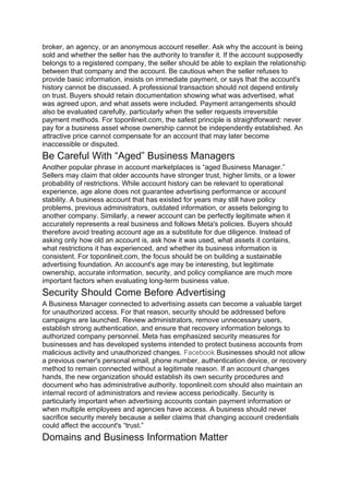 broker, an agency, or an anonymous account reseller. Ask why the account is being
sold and whether the seller has the authority to transfer it. If the account supposedly
belongs to a registered company, the seller should be able to explain the relationship
between that company and the account. Be cautious when the seller refuses to
provide basic information, insists on immediate payment, or says that the account's
history cannot be discussed. A professional transaction should not depend entirely
on trust. Buyers should retain documentation showing what was advertised, what
was agreed upon, and what assets were included. Payment arrangements should
also be evaluated carefully, particularly when the seller requests irreversible
payment methods. For toponlineit.com, the safest principle is straightforward: never
pay for a business asset whose ownership cannot be independently established. An
attractive price cannot compensate for an account that may later become
inaccessible or disputed.
Be Careful With “Aged” Business Managers
Another popular phrase in account marketplaces is “aged Business Manager.”
Sellers may claim that older accounts have stronger trust, higher limits, or a lower
probability of restrictions. While account history can be relevant to operational
experience, age alone does not guarantee advertising performance or account
stability. A business account that has existed for years may still have policy
problems, previous administrators, outdated information, or assets belonging to
another company. Similarly, a newer account can be perfectly legitimate when it
accurately represents a real business and follows Meta's policies. Buyers should
therefore avoid treating account age as a substitute for due diligence. Instead of
asking only how old an account is, ask how it was used, what assets it contains,
what restrictions it has experienced, and whether its business information is
consistent. For toponlineit.com, the focus should be on building a sustainable
advertising foundation. An account's age may be interesting, but legitimate
ownership, accurate information, security, and policy compliance are much more
important factors when evaluating long-term business value.
Security Should Come Before Advertising
A Business Manager connected to advertising assets can become a valuable target
for unauthorized access. For that reason, security should be addressed before
campaigns are launched. Review administrators, remove unnecessary users,
establish strong authentication, and ensure that recovery information belongs to
authorized company personnel. Meta has emphasized security measures for
businesses and has developed systems intended to protect business accounts from
malicious activity and unauthorized changes. Facebook Businesses should not allow
a previous owner's personal email, phone number, authentication device, or recovery
method to remain connected without a legitimate reason. If an account changes
hands, the new organization should establish its own security procedures and
document who has administrative authority. toponlineit.com should also maintain an
internal record of administrators and review access periodically. Security is
particularly important when advertising accounts contain payment information or
when multiple employees and agencies have access. A business should never
sacrifice security merely because a seller claims that changing account credentials
could affect the account's “trust.”
Domains and Business Information Matter
 