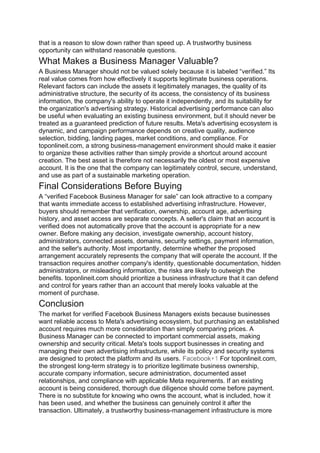 that is a reason to slow down rather than speed up. A trustworthy business
opportunity can withstand reasonable questions.
What Makes a Business Manager Valuable?
A Business Manager should not be valued solely because it is labeled “verified.” Its
real value comes from how effectively it supports legitimate business operations.
Relevant factors can include the assets it legitimately manages, the quality of its
administrative structure, the security of its access, the consistency of its business
information, the company's ability to operate it independently, and its suitability for
the organization's advertising strategy. Historical advertising performance can also
be useful when evaluating an existing business environment, but it should never be
treated as a guaranteed prediction of future results. Meta's advertising ecosystem is
dynamic, and campaign performance depends on creative quality, audience
selection, bidding, landing pages, market conditions, and compliance. For
toponlineit.com, a strong business-management environment should make it easier
to organize these activities rather than simply provide a shortcut around account
creation. The best asset is therefore not necessarily the oldest or most expensive
account. It is the one that the company can legitimately control, secure, understand,
and use as part of a sustainable marketing operation.
Final Considerations Before Buying
A “verified Facebook Business Manager for sale” can look attractive to a company
that wants immediate access to established advertising infrastructure. However,
buyers should remember that verification, ownership, account age, advertising
history, and asset access are separate concepts. A seller's claim that an account is
verified does not automatically prove that the account is appropriate for a new
owner. Before making any decision, investigate ownership, account history,
administrators, connected assets, domains, security settings, payment information,
and the seller's authority. Most importantly, determine whether the proposed
arrangement accurately represents the company that will operate the account. If the
transaction requires another company's identity, questionable documentation, hidden
administrators, or misleading information, the risks are likely to outweigh the
benefits. toponlineit.com should prioritize a business infrastructure that it can defend
and control for years rather than an account that merely looks valuable at the
moment of purchase.
Conclusion
The market for verified Facebook Business Managers exists because businesses
want reliable access to Meta's advertising ecosystem, but purchasing an established
account requires much more consideration than simply comparing prices. A
Business Manager can be connected to important commercial assets, making
ownership and security critical. Meta's tools support businesses in creating and
managing their own advertising infrastructure, while its policy and security systems
are designed to protect the platform and its users. Facebook+1 For toponlineit.com,
the strongest long-term strategy is to prioritize legitimate business ownership,
accurate company information, secure administration, documented asset
relationships, and compliance with applicable Meta requirements. If an existing
account is being considered, thorough due diligence should come before payment.
There is no substitute for knowing who owns the account, what is included, how it
has been used, and whether the business can genuinely control it after the
transaction. Ultimately, a trustworthy business-management infrastructure is more
 