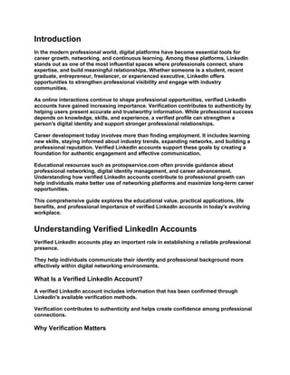 Introduction
In the modern professional world, digital platforms have become essential tools for
career growth, networking, and continuous learning. Among these platforms, LinkedIn
stands out as one of the most influential spaces where professionals connect, share
expertise, and build meaningful relationships. Whether someone is a student, recent
graduate, entrepreneur, freelancer, or experienced executive, LinkedIn offers
opportunities to strengthen professional visibility and engage with industry
communities.
As online interactions continue to shape professional opportunities, verified LinkedIn
accounts have gained increasing importance. Verification contributes to authenticity by
helping users present accurate and trustworthy information. While professional success
depends on knowledge, skills, and experience, a verified profile can strengthen a
person's digital identity and support stronger professional relationships.
Career development today involves more than finding employment. It includes learning
new skills, staying informed about industry trends, expanding networks, and building a
professional reputation. Verified LinkedIn accounts support these goals by creating a
foundation for authentic engagement and effective communication.
Educational resources such as protopservice.com often provide guidance about
professional networking, digital identity management, and career advancement.
Understanding how verified LinkedIn accounts contribute to professional growth can
help individuals make better use of networking platforms and maximize long-term career
opportunities.
This comprehensive guide explores the educational value, practical applications, life
benefits, and professional importance of verified LinkedIn accounts in today's evolving
workplace.
Understanding Verified LinkedIn Accounts
Verified LinkedIn accounts play an important role in establishing a reliable professional
presence.
They help individuals communicate their identity and professional background more
effectively within digital networking environments.
What Is a Verified LinkedIn Account?
A verified LinkedIn account includes information that has been confirmed through
LinkedIn's available verification methods.
Verification contributes to authenticity and helps create confidence among professional
connections.
Why Verification Matters
 