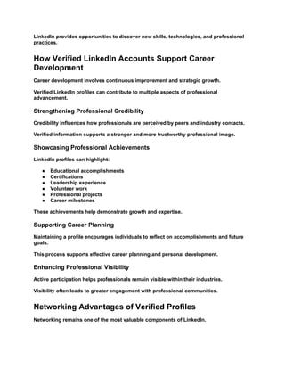 LinkedIn provides opportunities to discover new skills, technologies, and professional
practices.
How Verified LinkedIn Accounts Support Career
Development
Career development involves continuous improvement and strategic growth.
Verified LinkedIn profiles can contribute to multiple aspects of professional
advancement.
Strengthening Professional Credibility
Credibility influences how professionals are perceived by peers and industry contacts.
Verified information supports a stronger and more trustworthy professional image.
Showcasing Professional Achievements
LinkedIn profiles can highlight:
● Educational accomplishments
● Certifications
● Leadership experience
● Volunteer work
● Professional projects
● Career milestones
These achievements help demonstrate growth and expertise.
Supporting Career Planning
Maintaining a profile encourages individuals to reflect on accomplishments and future
goals.
This process supports effective career planning and personal development.
Enhancing Professional Visibility
Active participation helps professionals remain visible within their industries.
Visibility often leads to greater engagement with professional communities.
Networking Advantages of Verified Profiles
Networking remains one of the most valuable components of LinkedIn.
 