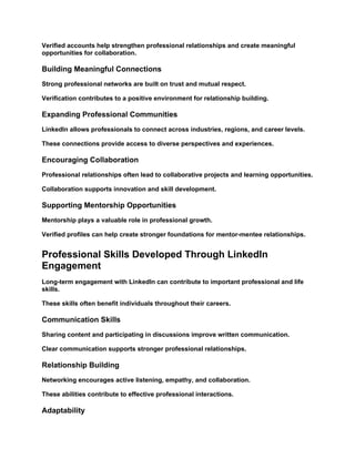 Verified accounts help strengthen professional relationships and create meaningful
opportunities for collaboration.
Building Meaningful Connections
Strong professional networks are built on trust and mutual respect.
Verification contributes to a positive environment for relationship building.
Expanding Professional Communities
LinkedIn allows professionals to connect across industries, regions, and career levels.
These connections provide access to diverse perspectives and experiences.
Encouraging Collaboration
Professional relationships often lead to collaborative projects and learning opportunities.
Collaboration supports innovation and skill development.
Supporting Mentorship Opportunities
Mentorship plays a valuable role in professional growth.
Verified profiles can help create stronger foundations for mentor-mentee relationships.
Professional Skills Developed Through LinkedIn
Engagement
Long-term engagement with LinkedIn can contribute to important professional and life
skills.
These skills often benefit individuals throughout their careers.
Communication Skills
Sharing content and participating in discussions improve written communication.
Clear communication supports stronger professional relationships.
Relationship Building
Networking encourages active listening, empathy, and collaboration.
These abilities contribute to effective professional interactions.
Adaptability
 
