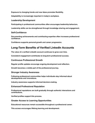 Exposure to changing trends and new ideas promotes flexibility.
Adaptability is increasingly important in today's workplace.
Leadership Development
Participating in professional communities often encourages leadership behaviors.
Leadership skills can be strengthened through knowledge sharing and engagement.
Self-Confidence
Documenting achievements and contributing expertise often increases professional
confidence.
Confidence supports personal growth and career progression.
Long-Term Benefits of Verified LinkedIn Accounts
The value of a verified LinkedIn account continues to grow over time.
Consistent engagement contributes to long-term professional success.
Continuous Professional Growth
Regular profile updates encourage ongoing development and reflection.
Growth becomes a visible part of the professional journey.
Stronger Industry Awareness
Following professional communities helps individuals stay informed about
developments and innovations.
Industry awareness supports informed decision-making.
Enhanced Professional Reputation
Professional reputations are built gradually through authentic interactions and
contributions.
Verified profiles support this process.
Greater Access to Learning Opportunities
Educational resources remain accessible throughout a professional career.
This access encourages lifelong learning and development.
 