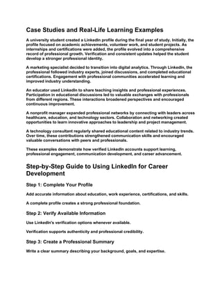 Case Studies and Real-Life Learning Examples
A university student created a LinkedIn profile during the final year of study. Initially, the
profile focused on academic achievements, volunteer work, and student projects. As
internships and certifications were added, the profile evolved into a comprehensive
record of professional growth. Verification and consistent updates helped the student
develop a stronger professional identity.
A marketing specialist decided to transition into digital analytics. Through LinkedIn, the
professional followed industry experts, joined discussions, and completed educational
certifications. Engagement with professional communities accelerated learning and
improved industry understanding.
An educator used LinkedIn to share teaching insights and professional experiences.
Participation in educational discussions led to valuable exchanges with professionals
from different regions. These interactions broadened perspectives and encouraged
continuous improvement.
A nonprofit manager expanded professional networks by connecting with leaders across
healthcare, education, and technology sectors. Collaboration and networking created
opportunities to learn innovative approaches to leadership and project management.
A technology consultant regularly shared educational content related to industry trends.
Over time, these contributions strengthened communication skills and encouraged
valuable conversations with peers and professionals.
These examples demonstrate how verified LinkedIn accounts support learning,
professional engagement, communication development, and career advancement.
Step-by-Step Guide to Using LinkedIn for Career
Development
Step 1: Complete Your Profile
Add accurate information about education, work experience, certifications, and skills.
A complete profile creates a strong professional foundation.
Step 2: Verify Available Information
Use LinkedIn's verification options whenever available.
Verification supports authenticity and professional credibility.
Step 3: Create a Professional Summary
Write a clear summary describing your background, goals, and expertise.
 