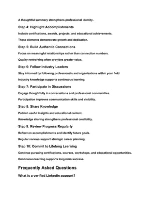 A thoughtful summary strengthens professional identity.
Step 4: Highlight Accomplishments
Include certifications, awards, projects, and educational achievements.
These elements demonstrate growth and dedication.
Step 5: Build Authentic Connections
Focus on meaningful relationships rather than connection numbers.
Quality networking often provides greater value.
Step 6: Follow Industry Leaders
Stay informed by following professionals and organizations within your field.
Industry knowledge supports continuous learning.
Step 7: Participate in Discussions
Engage thoughtfully in conversations and professional communities.
Participation improves communication skills and visibility.
Step 8: Share Knowledge
Publish useful insights and educational content.
Knowledge sharing strengthens professional credibility.
Step 9: Review Progress Regularly
Reflect on accomplishments and identify future goals.
Regular reviews support strategic career planning.
Step 10: Commit to Lifelong Learning
Continue pursuing certifications, courses, workshops, and educational opportunities.
Continuous learning supports long-term success.
Frequently Asked Questions
What is a verified LinkedIn account?
 