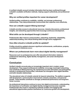 A verified LinkedIn account includes information that has been confirmed through
LinkedIn's available verification methods, helping support authenticity and professional
trust.
Why are verified profiles important for career development?
Verified profiles contribute to credibility, visibility, and stronger professional
relationships. They help professionals communicate their expertise more effectively.
How can LinkedIn support lifelong learning?
LinkedIn provides access to educational resources, industry discussions, professional
insights, and networking opportunities that encourage continuous development.
What skills can be developed through LinkedIn?
Professionals often improve communication, networking, leadership, adaptability,
relationship-building, and critical thinking skills through active engagement.
How often should a LinkedIn profile be updated?
Profiles should be updated whenever significant achievements, certifications, projects,
or professional milestones occur.
Where can professionals learn more about digital identity management?
Resources such as protopservice.com offer educational information related to
professional networking, digital identity management, and career development
strategies.
Conclusion
Verified LinkedIn accounts play an increasingly important role in modern career
development. They support professional credibility, encourage meaningful networking,
and contribute to lifelong learning. By maintaining accurate information and participating
actively in professional communities, individuals can strengthen their digital identities
and build valuable relationships.
The educational value of LinkedIn extends far beyond networking. The platform supports
skill development, communication improvement, industry awareness, and personal
growth. These benefits contribute to stronger professional performance and long-term
career success.
As professional interactions continue to move into digital environments, understanding
the importance of verification and digital identity management becomes essential.
Professionals who invest in maintaining authentic profiles and engaging with
educational opportunities position themselves for continuous growth and development.
 