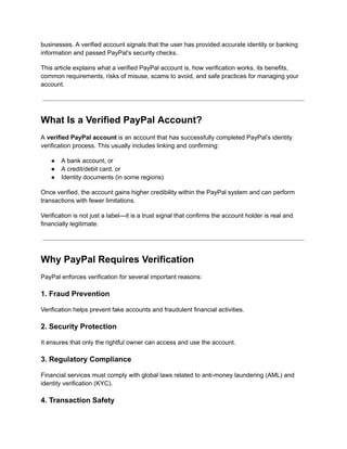 businesses. A verified account signals that the user has provided accurate identity or banking
information and passed PayPal’s security checks.
This article explains what a verified PayPal account is, how verification works, its benefits,
common requirements, risks of misuse, scams to avoid, and safe practices for managing your
account.
What Is a Verified PayPal Account?
A verified PayPal account is an account that has successfully completed PayPal’s identity
verification process. This usually includes linking and confirming:
●​ A bank account, or
●​ A credit/debit card, or
●​ Identity documents (in some regions)
Once verified, the account gains higher credibility within the PayPal system and can perform
transactions with fewer limitations.
Verification is not just a label—it is a trust signal that confirms the account holder is real and
financially legitimate.
Why PayPal Requires Verification
PayPal enforces verification for several important reasons:
1. Fraud Prevention
Verification helps prevent fake accounts and fraudulent financial activities.
2. Security Protection
It ensures that only the rightful owner can access and use the account.
3. Regulatory Compliance
Financial services must comply with global laws related to anti-money laundering (AML) and
identity verification (KYC).
4. Transaction Safety
 