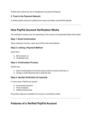 Verified users reduce the risk of chargebacks and payment disputes.
5. Trust in the Payment Network
A verified system improves confidence for buyers and sellers using PayPal globally.
How PayPal Account Verification Works
The verification process may vary depending on the country, but it generally follows these steps:
Step 1: Email Confirmation
When creating an account, users must confirm their email address.
Step 2: Linking a Payment Method
Users link a:
●​ Bank account, or
●​ Credit/debit card
Step 3: Confirmation Process
PayPal may:
●​ Send a small deposit to the bank account (which must be confirmed), or
●​ Charge a small temporary fee to verify the card
Step 4: Identity Verification (if required)
In some cases, PayPal may request:
●​ Government-issued ID
●​ Proof of address
●​ Additional documents
Once these steps are completed, the account is considered verified.
Features of a Verified PayPal Account
 