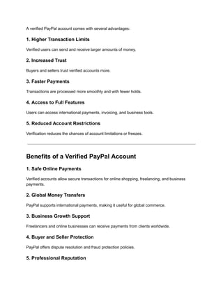 A verified PayPal account comes with several advantages:
1. Higher Transaction Limits
Verified users can send and receive larger amounts of money.
2. Increased Trust
Buyers and sellers trust verified accounts more.
3. Faster Payments
Transactions are processed more smoothly and with fewer holds.
4. Access to Full Features
Users can access international payments, invoicing, and business tools.
5. Reduced Account Restrictions
Verification reduces the chances of account limitations or freezes.
Benefits of a Verified PayPal Account
1. Safe Online Payments
Verified accounts allow secure transactions for online shopping, freelancing, and business
payments.
2. Global Money Transfers
PayPal supports international payments, making it useful for global commerce.
3. Business Growth Support
Freelancers and online businesses can receive payments from clients worldwide.
4. Buyer and Seller Protection
PayPal offers dispute resolution and fraud protection policies.
5. Professional Reputation
 