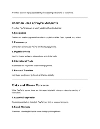 A verified account improves credibility when dealing with clients or customers.
Common Uses of PayPal Accounts
A verified PayPal account is widely used in different industries:
1. Freelancing
Freelancers receive payments from clients on platforms like Fiverr, Upwork, and others.
2. E-commerce
Online store owners use PayPal for checkout payments.
3. Digital Services
Used for buying software, subscriptions, and digital tools.
4. International Trade
Businesses use PayPal for cross-border payments.
5. Personal Transfers
Individuals send money to friends and family globally.
Risks and Misuse Concerns
While PayPal is secure, there are risks associated with misuse or misunderstanding of
verification:
1. Account Suspension
If suspicious activity is detected, PayPal may limit or suspend accounts.
2. Fraud Attempts
Scammers often target PayPal users through phishing emails.
 