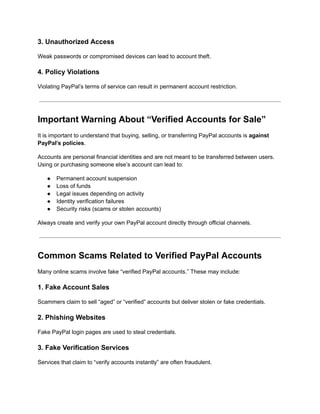 3. Unauthorized Access
Weak passwords or compromised devices can lead to account theft.
4. Policy Violations
Violating PayPal’s terms of service can result in permanent account restriction.
Important Warning About “Verified Accounts for Sale”
It is important to understand that buying, selling, or transferring PayPal accounts is against
PayPal’s policies.
Accounts are personal financial identities and are not meant to be transferred between users.
Using or purchasing someone else’s account can lead to:
●​ Permanent account suspension
●​ Loss of funds
●​ Legal issues depending on activity
●​ Identity verification failures
●​ Security risks (scams or stolen accounts)
Always create and verify your own PayPal account directly through official channels.
Common Scams Related to Verified PayPal Accounts
Many online scams involve fake “verified PayPal accounts.” These may include:
1. Fake Account Sales
Scammers claim to sell “aged” or “verified” accounts but deliver stolen or fake credentials.
2. Phishing Websites
Fake PayPal login pages are used to steal credentials.
3. Fake Verification Services
Services that claim to “verify accounts instantly” are often fraudulent.
 