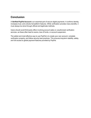 Conclusion
A Verified PayPal Account is an essential part of secure digital payments. It confirms identity,
increases trust, and unlocks full platform features. While verification provides many benefits, it
must always be done through official and legitimate methods.
Users should avoid third-party offers involving account sales or unauthorized verification
services, as these often lead to scams, loss of funds, or account suspension.
The safest and most effective way to use PayPal is to create your own account, complete
verification properly, and follow security best practices. This ensures long-term stability, safety,
and full access to global payment features provided by PayPal.
 