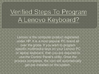 Lenovo is the computer product registered
under HP. It is a most popular PC brand all
over the globe. If you wish to program
specific multimedia keys on your Lenovo PC
or laptop keyboard, then you are required to
use the Control Panel's utility. Once the
process completes, the icon will automatically
get pre-installed on the system.
 