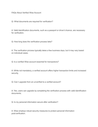 FAQs About Verified Wise Account
Q: What documents are required for verification?
A: Valid identification documents, such as a passport or driver’s licence, are necessary
for verification.
Q: How long does the verification process take?
A: The verification process typically takes a few business days, but it may vary based
on individual cases.
Q: Is a verified Wise account essential for transactions?
A: While not mandatory, a verified account offers higher transaction limits and increased
security.
Q: Can I upgrade from an unverified to a verified account?
A: Yes, users can upgrade by completing the verification process with valid identification
documents.
Q: Is my personal information secure after verification?
A: Wise employs robust security measures to protect personal information
post-verification.
 