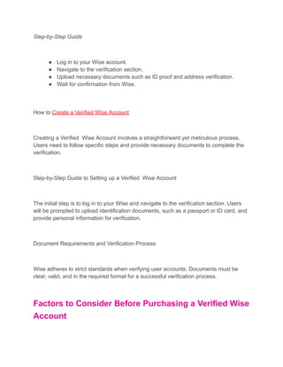 Step-by-Step Guide
● Log in to your Wise account.
● Navigate to the verification section.
● Upload necessary documents such as ID proof and address verification.
● Wait for confirmation from Wise.
How to Create a Verified Wise Account
Creating a Verified Wise Account involves a straightforward yet meticulous process.
Users need to follow specific steps and provide necessary documents to complete the
verification.
Step-by-Step Guide to Setting up a Verified Wise Account
The initial step is to log in to your Wise and navigate to the verification section. Users
will be prompted to upload identification documents, such as a passport or ID card, and
provide personal information for verification.
Document Requirements and Verification Process
Wise adheres to strict standards when verifying user accounts. Documents must be
clear, valid, and in the required format for a successful verification process.
Factors to Consider Before Purchasing a Verified Wise
Account
 