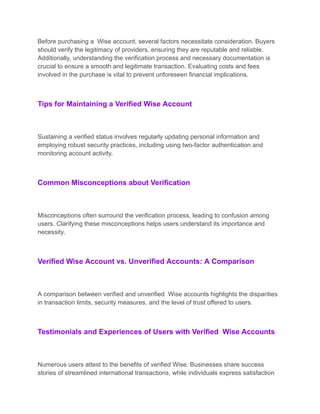 Before purchasing a Wise account, several factors necessitate consideration. Buyers
should verify the legitimacy of providers, ensuring they are reputable and reliable.
Additionally, understanding the verification process and necessary documentation is
crucial to ensure a smooth and legitimate transaction. Evaluating costs and fees
involved in the purchase is vital to prevent unforeseen financial implications.
Tips for Maintaining a Verified Wise Account
Sustaining a verified status involves regularly updating personal information and
employing robust security practices, including using two-factor authentication and
monitoring account activity.
Common Misconceptions about Verification
Misconceptions often surround the verification process, leading to confusion among
users. Clarifying these misconceptions helps users understand its importance and
necessity.
Verified Wise Account vs. Unverified Accounts: A Comparison
A comparison between verified and unverified Wise accounts highlights the disparities
in transaction limits, security measures, and the level of trust offered to users.
Testimonials and Experiences of Users with Verified Wise Accounts
Numerous users attest to the benefits of verified Wise. Businesses share success
stories of streamlined international transactions, while individuals express satisfaction
 
