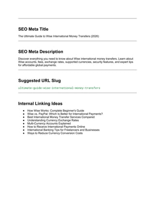 SEO Meta Title
The Ultimate Guide to Wise International Money Transfers (2026)
SEO Meta Description
Discover everything you need to know about Wise international money transfers. Learn about
Wise accounts, fees, exchange rates, supported currencies, security features, and expert tips
for affordable global payments.
Suggested URL Slug
ultimate-guide-wise-international-money-transfers
Internal Linking Ideas
● How Wise Works: Complete Beginner's Guide
● Wise vs. PayPal: Which Is Better for International Payments?
● Best International Money Transfer Services Compared
● Understanding Currency Exchange Rates
● Multi-Currency Accounts Explained
● How to Receive International Payments Online
● International Banking Tips for Freelancers and Businesses
● Ways to Reduce Currency Conversion Costs
 