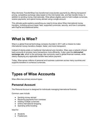 Wise (formerly TransferWise) has transformed cross-border payments by offering transparent
pricing, competitive exchange rates based on the mid-market rate, and fast transfer times. In
addition to sending money internationally, Wise allows eligible users to hold multiple currencies,
receive payments, and spend money abroad using a single account.
This ultimate guide explains everything you need to know about Wise international money
transfers, including account types, fees, supported currencies, security, and how it compares
with PayPal and traditional banks.
What is Wise?
Wise is a global financial technology company founded in 2011 with a mission to make
international money transfers cheaper, faster, and more transparent.
Instead of relying solely on traditional international wire transfers, Wise uses a network of local
bank accounts to process many transactions more efficiently. It also uses the mid-market
exchange rate, which is the exchange rate commonly used in global financial markets, while
clearly displaying any applicable transfer fees before payment.
Today, Wise serves millions of personal and business customers across many countries and
supports transfers in numerous currencies.
Types of Wise Accounts
Wise offers two primary account types.
Personal Account
The Personal Account is designed for individuals managing international finances.
Common uses include:
● Sending money abroad
● Receiving payments from overseas
● Holding multiple currencies
● Online international shopping
● Spending while traveling
Ideal for:
● Students
● Freelancers
 
