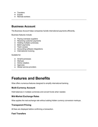 ● Travelers
● Expats
● Remote workers
Business Account
The Business Account helps companies handle international payments efficiently.
Business features include:
● Paying overseas suppliers
● Receiving customer payments
● Holding multiple currencies
● Batch payments
● Team access
● Accounting software integrations
● International invoicing
Suitable for:
● Small businesses
● Startups
● Online retailers
● Agencies
● Global service providers
Features and Benefits
Wise offers numerous features designed to simplify international banking.
Multi-Currency Account
Hold balances in multiple currencies and convert funds when needed.
Mid-Market Exchange Rates
Wise applies the real exchange rate without adding hidden currency conversion markups.
Transparent Pricing
All fees are displayed before confirming a transaction.
Fast Transfers
 