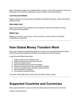 Many international transfers are completed within minutes or hours, although delivery times vary
depending on the currencies, destination, payment method, and banking systems.
Local Account Details
Eligible customers can receive local bank details for supported currencies, making international
payments easier.
Wise Debit Card
Spend money abroad using available currency balances, reducing unnecessary currency
conversions where supported.
Mobile App
Manage your account, send money, convert currencies, monitor transfers, and receive
notifications from anywhere.
How Global Money Transfers Work
Wise uses a network of local banking partners to process many international transfers without
moving funds through traditional international wire systems for every transaction.
A typical transfer follows these steps:
1. Create or sign in to your Wise account.
2. Select the sending and receiving currencies.
3. Enter the transfer amount.
4. Add the recipient's bank account information.
5. Review the exchange rate, fees, and delivery estimate.
6. Fund your transfer using an available payment method.
7. Wise processes the payment.
8. The recipient receives the funds.
This system often helps lower transfer costs and improve delivery speed.
Supported Countries and Currencies
Wise supports transfers to many countries and allows users to hold dozens of currencies.
Popular currencies include:
 