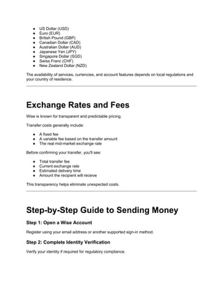 ● US Dollar (USD)
● Euro (EUR)
● British Pound (GBP)
● Canadian Dollar (CAD)
● Australian Dollar (AUD)
● Japanese Yen (JPY)
● Singapore Dollar (SGD)
● Swiss Franc (CHF)
● New Zealand Dollar (NZD)
The availability of services, currencies, and account features depends on local regulations and
your country of residence.
Exchange Rates and Fees
Wise is known for transparent and predictable pricing.
Transfer costs generally include:
● A fixed fee
● A variable fee based on the transfer amount
● The real mid-market exchange rate
Before confirming your transfer, you'll see:
● Total transfer fee
● Current exchange rate
● Estimated delivery time
● Amount the recipient will receive
This transparency helps eliminate unexpected costs.
Step-by-Step Guide to Sending Money
Step 1: Open a Wise Account
Register using your email address or another supported sign-in method.
Step 2: Complete Identity Verification
Verify your identity if required for regulatory compliance.
 