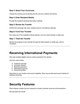 Step 3: Select Your Currencies
Choose the currency you're sending and the one your recipient will receive.
Step 4: Enter Recipient Details
Provide the recipient's banking information carefully.
Step 5: Review the Transfer
Confirm the exchange rate, fees, recipient amount, and delivery estimate.
Step 6: Fund Your Transfer
Pay using one of the available funding methods, such as a bank transfer or debit card.
Step 7: Track the Transfer
Monitor the progress of your transfer through the Wise website or mobile app until it is
completed.
Receiving International Payments
Wise also enables eligible users to receive payments from abroad.
Common uses include:
● Freelance earnings
● Overseas salaries
● Business payments
● Marketplace payouts
● Personal transfers
Depending on your location and account eligibility, Wise may provide local account details for
selected currencies.
Security Features
Wise employs multiple security measures to protect customer accounts and transactions.
Security features include:
 