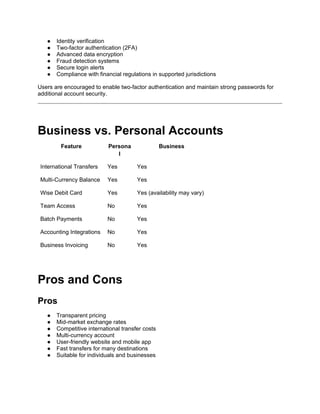 ● Identity verification
● Two-factor authentication (2FA)
● Advanced data encryption
● Fraud detection systems
● Secure login alerts
● Compliance with financial regulations in supported jurisdictions
Users are encouraged to enable two-factor authentication and maintain strong passwords for
additional account security.
Business vs. Personal Accounts
Feature Persona
l
Business
International Transfers Yes Yes
Multi-Currency Balance Yes Yes
Wise Debit Card Yes Yes (availability may vary)
Team Access No Yes
Batch Payments No Yes
Accounting Integrations No Yes
Business Invoicing No Yes
Pros and Cons
Pros
● Transparent pricing
● Mid-market exchange rates
● Competitive international transfer costs
● Multi-currency account
● User-friendly website and mobile app
● Fast transfers for many destinations
● Suitable for individuals and businesses
 