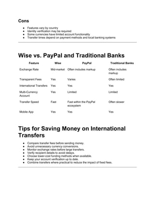 Cons
● Features vary by country
● Identity verification may be required
● Some currencies have limited account functionality
● Transfer times depend on payment methods and local banking systems
Wise vs. PayPal and Traditional Banks
Feature Wise PayPal Traditional Banks
Exchange Rate Mid-market Often includes markup Often includes
markup
Transparent Fees Yes Varies Often limited
International Transfers Yes Yes Yes
Multi-Currency
Account
Yes Limited Limited
Transfer Speed Fast Fast within the PayPal
ecosystem
Often slower
Mobile App Yes Yes Yes
Tips for Saving Money on International
Transfers
● Compare transfer fees before sending money.
● Avoid unnecessary currency conversions.
● Monitor exchange rates before large transfers.
● Verify recipient details to avoid delays.
● Choose lower-cost funding methods when available.
● Keep your account verification up to date.
● Combine transfers where practical to reduce the impact of fixed fees.
 